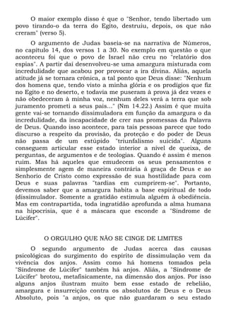 O maior exemplo disso é que o "Senhor, tendo libertado um
povo tirando-o da terra do Egito, destruiu, depois, os que não
creram" (verso 5).
      O argumento de Judas baseia-se na narrativa de Números,
no capítulo 14, dos versos 1 a 30. No exemplo em questão o que
aconteceu foi que o povo de Israel não creu no "relatório dos
espias". A partir daí desenvolveu-se uma amargura misturada com
incredulidade que acabou por provocar a ira divina. Aliás, aquela
atitude já se tornara crônica, a tal ponto que Deus disse: "Nenhum
dos homens que, tendo visto a minha glória e os prodígios que fiz
no Egito e no deserto, e todavia me puseram à prova já dez vezes e
não obedeceram à minha voz, nenhum deles verá a terra que sob
juramento prometi a seus pais..." (Nm 14.22.) Assim é que muita
gente vai-se tornando dissimuladora em função da amargura o da
incredulidade, da incapacidade de crer nas promessas da Palavra
de Deus. Quando isso acontece, para tais pessoas parece que todo
discurso a respeito da provisão, da proteção e do poder de Deus
não passa de um estúpido "triunfalismo suicida". Alguns
conseguem articular esse estado interior a nível de queixa, de
perguntas, de argumentos e de teologias. Quando é assim é menos
ruim. Mas há aqueles que emudecem os seus pensamentos e
simplesmente agem de maneira contrária à graça de Deus e ao
Senhorio de Cristo como expressão de sua hostilidade para com
Deus e suas palavras "tardias em cumprirem-se". Portanto,
devemos saber que a amargura habita a base espiritual de todo
(dissimulador. Somente a gratidão estimula alguém à obediência.
Mas em contrapartida, toda ingratidão aprofunda a alma humana
na hipocrisia, que é a máscara que esconde a "Síndrome de
Lúcifer".


         O ORGULHO QUE NÃO SE CINGE DE LIMITES
     O segundo argumento de Judas acerca das causas
psicológicas do surgimento do espírito de dissimulação vem da
vivência dos anjos. Assim como há homens tomados pela
"Síndrome de Lúcifer" também há anjos. Aliás, a "Síndrome de
Lúcifer" brotou, metafisicamente, na dimensão dos anjos. Por isso
alguns anjos ilustram muito bem esse estado de rebelião,
amargura e insurreição contra os absolutos de Deus e o Deus
Absoluto, pois "a anjos, os que não guardaram o seu estado
 