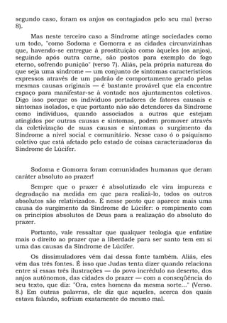 segundo caso, foram os anjos os contagiados pelo seu mal (verso
8).
      Mas neste terceiro caso a Síndrome atinge sociedades como
um todo, "como Sodoma e Gomorra e as cidades circunvizinhas
que, havendo-se entregue à prostituição como àqueles (os anjos),
seguindo após outra carne, são postos para exemplo do fogo
eterno, sofrendo punição" (verso 7). Aliás, pela própria natureza do
que seja uma síndrome — um conjunto de sintomas característicos
expressos através de um padrão de comportamento gerado pelas
mesmas causas originais — é bastante provável que ela encontre
espaço para manifestar-se à vontade nos ajuntamentos coletivos.
Digo isso porque os indivíduos portadores de fatores causais e
sintomas isolados, e que portanto não são detendores da Síndrome
como indivíduos, quando associados a outros que estejam
atingidos por outras causas e sintomas, podem promover através
da coletivização de suas causas e sintomas o surgimento da
Síndrome a nível social e comunitário. Nesse caso ó o psiquismo
coletivo que está afetado pelo estado de coisas caracterizadoras da
Síndrome de Lúcifer.


     Sodoma e Gomorra foram comunidades humanas que deram
caráter absoluto ao prazer!
     Sempre que o prazer é absolutizado ele vira impureza e
degradação na medida em que para realizá-lo, todos os outros
absolutos são relativizados. É nesse ponto que aparece mais uma
causa do surgimento da Síndrome de Lúcifer: o rompimento com
os princípios absolutos de Deus para a realização do absoluto do
prazer.
     Portanto, vale ressaltar que qualquer teologia que enfatize
mais o direito ao prazer que a liberdade para ser santo tem em si
uma das causas da Síndrome de Lúcifer.
     Os dissimuladores vêm daí dessa fonte também. Aliás, eles
vêm das três fontes. É isso que Judas tenta dizer quando relaciona
entre si essas três ilustrações — do povo incrédulo no deserto, dos
anjos autônomos, das cidades do prazer — com a conseqüência do
seu texto, que diz: "Ora, estes homens da mesma sorte..." (Verso.
8.) Em outras palavras, ele diz que aqueles, acerca dos quais
estava falando, sofriam exatamente do mesmo mal.
 