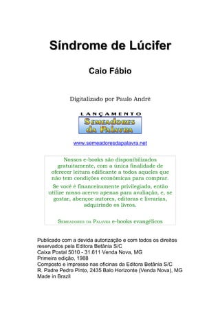 Síndrome de Lúcifer
                     Caio Fábio


            Digitalizado por Paulo André




              www.semeadoresdapalavra.net


          Nossos e-books são disponibilizados
        gratuitamente, com a única finalidade de
     oferecer leitura edificante a todos aqueles que
     não tem condições econômicas para comprar.
     Se você é financeiramente privilegiado, então
    utilize nosso acervo apenas para avaliação, e, se
      gostar, abençoe autores, editoras e livrarias,
                   adquirindo os livros.


        SEMEADORES   DA   PALAVRA e-books evangélicos


Publicado com a devida autorização e com todos os direitos
reservados pela Editora Betânia S/C
Caixa Postal 5010 - 31.611 Venda Nova, MG
Primeira edição, 1988
Composto e impresso nas oficinas da Editora Betânia S/C
R. Padre Pedro Pinto, 2435 Balo Horizonte (Venda Nova), MG
Made in Brazil
 