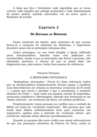 A lição que fica é fortíssima: toda ingratidão que se torna
crônica, todo orgulho que advoga autonomia e toda absolutização
do prazer podem, quando associados um ao outro, gerar a
Síndrome de Lúcifer.



                         Capítulo 2

                  OS SINTOMAS    DA   SÍNDROME

     Desse momento em diante, após sabermos de que causas
forma-se o conjunto de sintomas da Síndrome, é importante
descobrir quais são os principais sintomas dela.
     Judas prossegue, no seu texto dirigido à Igreja infiltrada
pelos dissimuladores, dizendo como eles poderiam ser
reconhecidos. Assim é que as descrições são fortes e precisas, não
afastando, portanto, a chance de que se possa fazer um
diagnóstico que, pelo menos, tenha bons pontos de referência.


                        Primeiro Sintoma:
                  O MISTICISMO PATOLÓGICO
     "Sonhadores alucinados." (Verso 8.) Essa referência indica
que os dissimuladores freqüentemente tentam apoiar e justificar
suas discordâncias em relação às doutrinas essenciais da fé cristã
— a graça que aceita o pecador e que o transforma; o senhorio
absoluto de Cristo — bem como sua própria atitude de ingratidão,
autonomia orgulhosa e libertinagem, dizendo que baseavam-se em
"dados místicos", em revelações de Deus, em sonhos proféticos.
      Freqüentemente vemos pessoas em conflito com a verdade da
Bíblia em nome de "revelações espirituais". São pessoas que, não
tendo base bíblica suficientemente forte para sustentar um
argumento, apelam para o pretexto da "revelação divina" que
receberam, fazendo assim silenciar questionamentos.
    Quando as pessoas dão mais crédito aos sinais sobrenaturais
do que aos princípios absolutos da Palavra de Deus, então os
 