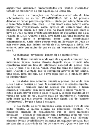 argumentos falsamente fundamentados em "sonhos inspirados"
tornam-se mais fortes do que aquilo que a Bíblia diz.
      Às vezes as revelações dos "dissimuladores" são de fato
sobrenaturais, ou melhor, PARANORMAIS. Isto é, há pessoas
dotadas de certos poderes especiais — ainda que não tenham vida
e comunhão sadias com Deus — e que usam esses poderes como
argumento irresponsável, como agentes de corroboração das
palavras que dizem. E o pior é que na maior partes das vezes o
povo de Deus dá mais crédito aos prodígios do que àquilo que diz a
Palavra de Deus. Quanto a isso, devo fazer aqui uma ressalva: eu
creio em visões e revelações como uma possibilidade
contemporânea. Creio nisso porque creio na liberdade de Deus de
agir como quer, nos limites morais da sua revelação: a Bíblia. No
entanto, creio que muito do que se diz ser "comunicação divina",
não é.
     As chamadas "revelações" podem vir de quatro fontes:
       1. De Deus: quando se anda com ele e quando é vontade dele
mostrar-se àquela pessoa através daquele meio. O meio não
caracteriza nenhum tipo de intimidade especial da pessoa com
Deus. O meio é só o meio. Afinal, Deus faz como lhe apraz. Ele é
livre. Quando é vontade dele se comunicar através de um sonho,
uma visão, uma profecia, ele é livre para fazê-lo. E ninguém deve
se admirar disso.
      2. Do diabo; isso acontece quando a pessoa não anda com
Deus e não é nascida de novo. O espiritismo e as sessões espírita-
evangélicas — reuniões onde há pessoas que buscam, e dizem
conseguir "contacto" com seres extraterrenos e discos voadores —
estão aí para provar como o diabo é sutil; e, se pode manifestar-se
vestido de "anjo de luz", quanto mais de "extraterreno". Ninguém
pode negar que tais pessoas tenham tido algum tipo de "contato
sobrenatural". Só que a fonte é maligna.
      3. Da mente: os seres humanos usam somente 10% do seu
poder mental. A queda atingiu as percepções mentais. As
condições originais de comunicação que os seres humanos
possuíam — podiam se comunicar com a natureza como um todo
— foram afetadas pelo pecado. No entanto, aqui e ali "afloram"
algumas dessas possibilidades da mente em algumas pessoas. Tais
pessoas têm a capacidade de "ler pensamentos". Quanto a isso, sei
 