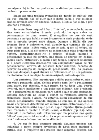 que alguns objetarão e se pudessem me diriam que somente Deus
conhece o pensamento.
      Existe até uma teologia evangélica de "fundo de quintal" que
diz que, quando não se quer que o diabo saiba o que estamos
orando devemos orar em silêncio. Todavia, a Bíblia não o diz, e por
isso não é verdade.
      Somente Deus esquadrinha o "interior", o coração humano.
Mas esse esquadrinhar é mais profundo do que saber os
pensamentos de uma pessoa. É mergulhar no que ela está
pensando e no que habita o seu inconsciente mais profundo, onde
nem a própria pessoa sabe chegar. Quando a Bíblia diz que
somente Deus é onisciente, está dizendo que somente ele sabe
tudo, sobre todos, .sobre tudo, o tempo todo, q um só tempo. Só
Deus pode isso. E só ele penetra no inconsciente mais profundo do
homem, esquadrinhando-lhe a psique. Todavia quando o
pensamento já está no cérebro, não passa de energia em código,
vamos dizer, "eletrônico". E daqui a um tempo, ninguém se admire
se a neuro-eletrônica desenvolver um computador capaz de "ler
pensamentos", através de sensores hiper-sensíveis, capazes de
decifrar os códigos de energia do pensamento. Ora, há pessoas
com essa dotação, à qual chamei de "afloramento" de um potencial
mental inerente à condição humana original, antes da queda.
      Um parêntese. Não importa que o diabo possa saber ou não o
que estou pensando. Aliás, ele não precisa nem "ler" o pensamento
para saber, por exemplo, o que penso. Se eu fosse uma pessoa
invisível, ultra-inteligente e um psicólogo milenar, não precisaria
"ler" o pensamento de ninguém para saber o que estaria pensando.
Bastava seguir-lhe as idéias e colher as respostas através de
expressões, gestos e ações. No entanto, estou convencido de que
nossos pensamentos, quando chegam ao cérebro, já são apenas
sinais energéticos detectáveis até mesmo neuro-eletronicamente. E
ainda que o diabo saiba o que penso, o que importa? Quem guarda
meu "coração e mente" é Cristo Jesus, o Senhor (Fp 4.7). Mas,
fechando o parêntese, vale relembrar que há pessoas nas quais
"aflora" esse potencial mental de ler o pensamento quando este já
está fixado no cérebro como uma idéia forte.
     4. Da má fé: isso acontece quando algumas pessoas são
induzidas a terem sempre revelações de Deus para entregar a
outras. Isso é freqüente nos grupos onde algumas pessoas são
 