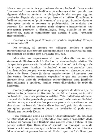 tidas como permanentes portadoras da revelação de Deus e são
"procuradas" com essa finalidade. A cobrança é tão grande que
algumas delas se sentem na obrigação de dar sempre alguma
revelação. Depois de certo tempo isso vira hábito. E saibam, é
facílimo impressionar "profeticamente" um grupo, fazendo algumas
afirmações gerais e comuns à problemática da maioria das
pessoas. Em geral as pessoas mais simples e inexperientes não
conseguem perceber a dissimulação. Mas, quando já se tem
experiência, nota-se claramente que aquela é uma "revelação
encomendada".
     Cremos em milagres! Cremos em sonhos inspirados! Cremos
no sobrenatural!
     No entanto, só cremos em milagres, sonhos e ações
extraordinárias que estejam acompanhando a sã doutrina; ou seja,
que estejam de acordo com a Palavra de Deus.
      Mas não nos esqueçamos de que Judas diz que um dos
sintomas da Síndrome de Lúcifer é o uso alucinado da mística. Ele
diz que tais pessoas são "sonhadoras alucinadas". A idéia que ele
dá é que seus "sonhos inspirados" eram manipulados para
justificar ações que praticavam e que estavam em desacordo com a
Palavra de Deus. Como já vimos anteriormente, há pessoas que
têm certas "dotações mentais especiais" e que são capazes de
oferecer forte base de evidências extraordinárias para justificar
suas palavras e opiniões, muitas vezes divorciadas do todo da
Escritura.
     Conheço algumas pessoas que são capazes de dizer o que os
outros estão pensando ou fizeram de manhã, em casa, no interior
do banheiro, na mais profunda solidão. Tais indivíduos oferecem
uma evidência tão grande de possuírem um "poder extraordinário",
que faz com que a maioria das pessoas parem de questionar o que
elas dizem na base do "Assim diz o Senhor", pelo fato de crerem
que quem possui tamanho poder de revelação só pode estar
falando em nome de Deus.
     Fico abismado como às vezes o "desnudamento" da situação
de intimidade de alguém é profundo e real, mas o "conselho" dado
na base do "Assim diz o Senhor" não confere com a Bíblia. O que
pensar então? Que Deus deu só metade da revelação — a da
ocorrência íntima — mas que na hora do conselho ele se retraiu e
falou somente à pessoa humana? É claro que não! O Deus que
 
