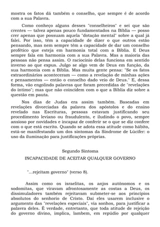 mostra os fatos dá também o conselho, que sempre é de acordo
com a sua Palavra.
      Como conheço alguns desses "conselheiros" e sei que são
crentes — talvez apenas pouco fundamentados na Bíblia — posso
crer apenas que possuam aquela "dotação mental" sobre a qual já
falei. Por isso, têm a capacidade de dizer o que outros estão
pensando, mas nem sempre têm a capacidade de dar um conselho
profético que esteja em harmonia total com a Bíblia. E Deus
sempre fala em harmonia com a sua Palavra. Mas a maioria das
pessoas não pensa assim. O raciocínio delas funciona em sentido
inverso ao que expus. Julgo se algo vem de Deus em função, da
sua harmonia com a Bíblia. Mas muita gente pensa: "Se os fatos
extraordinários aconteceram — como a revelação de minhas ações
e pensamentos — então o conselho dado veio de Deus." E, dessa
forma, vão engolindo palavras que foram precedidas de "revelações
do íntimo"; mas que não coincidem com o que a Bíblia diz sobre a
questão em pauta.
     Nos dias de Judas era assim também. Baseadas em
revelações divorciadas da palavra dos apóstolos e do ensino
revelado nas Escrituras, pessoas estavam justificando seu
procedimento leviano ou fraudulento, e iludindo o povo, sempre
ansioso por novidades e incapaz de conferir se o que se diz confere
com o que está escrito. Quando se adota essa atitude como hábito,
está-se manifestando um dos sintomas da Síndrome de Lúcifer: o
uso da iluminação para justificações próprias.


                         Segundo Sintoma
      INCAPACIDADE DE ACEITAR QUALQUER GOVERNO


       "...rejeitam governo" (verso 8).

       Assim como os israelitas, os anjos autônomos e os
sodomitas, que viravam afrontosamente as costas a Deus, os
dissimuladores também rejeitavam submeter-se aos princípios
absolutos do senhorio de Cristo. Daí eles usarem inclusive o
argumento das "revelações especiais", via sonhos, para justificar a
palavra deles. É verdade, entretanto, que toda atitude de rejeição
do governo divino, implica, lambem, em repúdio por qualquer
 