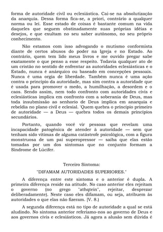 forma de autoridade civil ou eclesiástica. Cai-se na absolutização
da anarquia. Dessa forma fica-se, a priori, contrário a qualquer
norma ou lei. Esse estado de coisas é bastante comum na vida
daqueles que seguem obstinadamente suas próprias idéias e
desejos, e que exultam no seu saber autônomo, no seu próprio
conhecimento.
      Não estamos com isso advogando o mutismo conformista
diante de certos abusos do poder na Igreja e no Estado. Ao
contrário, quem tem lido meus livros e me ouvido pregar sabe
exatamente o que penso a esse respeito. Todavia qualquer ato de
um cristão no sentido de enfrentar as autoridades eclesiásticas e o
Estado, nunca é anárquico ou baseado em concepções pessoais.
Nunca é uma orgia de liberdade. Também nunca é uma ação
contra o princípio da autoridade, mas sim contra a autoridade que
é usada para promover o medo, a humilhação, a desordem e o
caos. Sendo assim, nem todo confronto com autoridades civis e
eclesiásticas implica em confronto com a soberania de Deus, mas
toda insubmissão ao senhorio de Deus implica em anarquia e
rebeldia no plano civil e eclesial. 'Quem quebra o princípio primeiro
de autoridade — a Deus — quebra todos os demais princípios
secundários.
     Portanto, quando você vir pessoas que revelam uma
incapacidade patogênica de atender à autoridade — sem que
tenham sido vítimas de alguma catástrofe psicológica, com a figura
monstruosa de um pai superopressor — saiba que elas estão
tomadas por um dos sintomas que no conjunto formam a
Síndrome de Lúcifer.


                         Terceiro Sintoma:
            "DIFAMAM AUTORIDADES SUPERIORES."
     A diferença entre este sintoma e o         anterior é dupla. A
primeira diferença reside na atitude. No caso   anterior eles rejeitam
o    governo    (no    grego     "athqtein",    rejeitar,   desprezar
deliberadamente). Neste caso eles difamam,      ou seja, atribuem às
autoridades o que elas não fizeram. [V. 8.)
     A segunda diferença está no tipo de autoridade a qual se está
aludindo. No sintoma anterior referíamo-nos ao governo de Deus e
aos governos civis e eclesiásticos. Já agora a alusão sem dúvida é
 