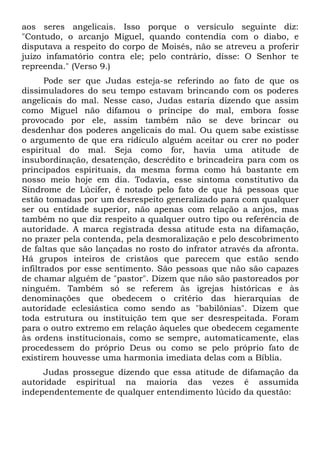 aos seres angelicais. Isso      porque o versículo seguinte diz:
"Contudo, o arcanjo Miguel,     quando contendia com o diabo, e
disputava a respeito do corpo   de Moisés, não se atreveu a proferir
juízo infamatório contra ele;   pelo contrário, disse: O Senhor te
repreenda." (Verso 9.)
       Pode ser que Judas esteja-se referindo ao fato de que os
dissimuladores do seu tempo estavam brincando com os poderes
angelicais do mal. Nesse caso, Judas estaria dizendo que assim
como Miguel não difamou o príncipe do mal, embora fosse
provocado por ele, assim também não se deve brincar ou
desdenhar dos poderes angelicais do mal. Ou quem sabe existisse
o argumento de que era ridículo alguém aceitar ou crer no poder
espiritual do mal. Seja como for, havia uma atitude de
insubordinação, desatenção, descrédito e brincadeira para com os
principados espirituais, da mesma forma como há bastante em
nosso meio hoje em dia. Todavia, esse sintoma constitutivo da
Síndrome de Lúcifer, é notado pelo fato de que há pessoas que
estão tomadas por um desrespeito generalizado para com qualquer
ser ou entidade superior, não apenas com relação a anjos, mas
também no que diz respeito a qualquer outro tipo ou referência de
autoridade. A marca registrada dessa atitude esta na difamação,
no prazer pela contenda, pela desmoralização e pelo descobrimento
de faltas que são lançadas no rosto do infrator através da afronta.
Há grupos inteiros de cristãos que parecem que estão sendo
infiltrados por esse sentimento. São pessoas que não são capazes
de chamar alguém de "pastor". Dizem que não são pastoreados por
ninguém. Também só se referem às igrejas históricas e às
denominações que obedecem o critério das hierarquias de
autoridade eclesiástica como sendo as "babilônias". Dizem que
toda estrutura ou instituição tem que ser desrespeitada. Foram
para o outro extremo em relação àqueles que obedecem cegamente
às ordens institucionais, como se sempre, automaticamente, elas
procedessem do próprio Deus ou como se pelo próprio fato de
existirem houvesse uma harmonia imediata delas com a Bíblia.
     Judas prossegue dizendo que essa atitude de difamação da
autoridade espiritual na maioria das vezes é assumida
independentemente de qualquer entendimento lúcido da questão:
 