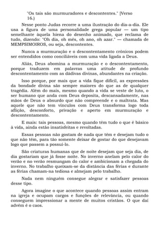 "Os tais são murmuradores e descontentes." [Verso
       16.)
     Nesse ponto Judas recorre a uma ilustração do dia-a-dia. Ele
usa a figura de uma personalidade grega popular — um tipo
semelhante àquela hiena do desenho animado, que reclama de
tudo, dizendo: "Oh dia, oh mês, oh ano, oh azar." — chamada de
MEMPSIMOIROS, ou seja, descontentes.
     Nunca a murmuração e o descontentamento crônicos podem
ser entendidos como conciliáveis com uma vida ligada a Deus.
     Aliás, Deus abomina a murmuração e o descontentamento,
porque traduzem em palavras uma atitude de profundo
descontentamento com as dádivas divinas, abundantes na criação.
      Isso porque, por mais que a vida fique difícil, as expressões
da bondade divina são sempre maiores do que as de qualquer
tragédia. Além do mais, mesmo quando a vida se veste de luto, o
ser humano que anda com Deus deposita, descansadamente, nas
mãos de Deus o absurdo que não compreende e o maltrata. Mas
aquele que não tem vínculos com Deus transforma logo toda
aflição, desconforto, privação e aperto em murmuração e
descontentamento.
     E mais: tais pessoas, mesmo quando têm tudo o que é básico
à vida, ainda estão insatisfeitas e revoltadas.
      Essas pessoas não gostam de nada que têm e desejam tudo o
que não têm, para tão somente deixar de gostar do que desejavam
logo que passem a possuí-lo.
      São criaturas humanas que de noite desejam que seja dia, de
dia gostariam que já fosse noite. No inverno anelam pelo calor do
verão e no verão resmungam do calor e ambicionam a chegada do
inverno. No trabalho queixam-se da distância das férias e durante
as férias chamam-na tediosa e almejam pelo trabalho.
     Nada nem ninguém consegue alegrar e satisfazer pessoas
desse tipo.
     Agora imagine o que acontece quando pessoas assim entram
na igreja e ocupam cargos e funções de relevância, ou quando
conseguem impressionar a mente de muitos cristãos. O que daí
advém é o caos.
 