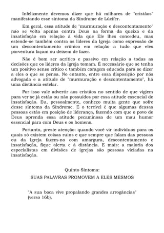 Infelizmente devemos dizer que há milhares de "cristãos"
manifestando esse sintoma da Síndrome de Lúcifer.
     Em geral, essa atitude de "murmuração e descontentamento"
não se volta apenas contra Deus na forma da queixa e da
insatisfação em relação à vida que Ele lhes concedeu, mas
estende-se também contra os líderes da Igreja como expressão de
um descontentamento crônico em relação a tudo que eles
porventura façam ou deixem de fazer.
     Não é bom ser acrítico e passivo em relação a todas as
decisões que os líderes da Igreja tomam. É necessário que se tenha
um positivo senso crítico e também coragem educada para se dizer
a eles o que se pensa. No entanto, entre essa disposição por nós
advogada e a atitude de "murmuração e descontentamento", há
uma distância estelar.
     Por isso vale advertir aos cristãos no sentido de que vigiem
para ver se já estão ou não possuídos por essa atitude essencial de
insatisfação. Eu, pessoalmente, conheço muita gente que sofre
desse sintoma da Síndrome. E o terrível é que algumas dessas
pessoas estão em posição de liderança, fazendo com que o povo de
Deus aprenda essa atitude pecaminosa de um mau humor
essencial para com Deus e os homens.
     Portanto, preste atenção: quando você vir indivíduos para os
quais só existem coisas ruins e que sempre que falam das pessoas
ou da Igreja fazem-no com amargura, descontentamento e
insatisfação, fique alerta e à distância. E mais: a maioria dos
especialistas em divisões de igrejas são pessoas viciadas na
insatisfação.


                         Quinto Sintoma:
         SUAS PALAVRAS PROMOVEM A ELES MESMOS


       "A sua boca vive propalando grandes arrogâncias"
       (verso 16b).
 