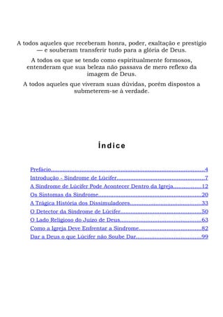 A todos aqueles que receberam honra, poder, exaltação e prestígio
       — e souberam transferir tudo para a glória de Deus.
    A todos os que se tendo como espiritualmente formosos,
   entenderam que sua beleza não passava de mero reflexo da
                        imagem de Deus.
  A todos aqueles que viveram suas dúvidas, porém dispostos a
                   submeterem-se à verdade.




                                         Índice


    Prefácio..........................................................................................4
    Introdução - Síndrome de Lúcifer...................................................7
    A Síndrome de Lúcifer Pode Acontecer Dentro da Igreja................12
    Os Sintomas da Síndrome............................................................20
    A Trágica História dos Dissimuladores..........................................33
    O Detector da Síndrome de Lúcifer...............................................50
    O Lado Religioso do Juízo de Deus...............................................63
    Como a Igreja Deve Enfrentar a Síndrome....................................82
    Dar a Deus o que Lúcifer não Soube Dar......................................99
 