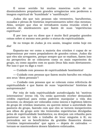 E nesse sentido há muitas maneiras sutis de os
dissimuladores propalarem grandes arrogâncias sem perderem a
imagem espiritual de "humildade" e "santificação".
      Judas diz que tais pessoas são veementes, barulhentas,
ousadas e plenas de histórias impressionantes sobre elas mesmas.
Aliás, sempre que elas se introduzem numa reunião cristã é
através do alardeamento que fazem de suas "experiências
espirituais".
     É por isso que eu disse que é muito fácil propalar grandes
coisas sobre si mesmo sem perder o status da espiritualidade.
       Se no tempo de Judas já era assim, imagine então hoje em
dia!
      Espanta-me ver como a maioria dos cristãos é capaz de se
impressionar por esses propaladores de grandes coisas. Judas diz
que eles são arrogantes, porque sempre que se exaltam, fazem isso
na perspectiva de se colocarem como os mais experientes do
grupo, ou como aqueles com os quais Deus fala mais diretamente.
Por isso é que eu digo a você:
       — Cuidado com pessoas de espiritualidade bombástica!
     — Cuidado com pessoas que fazem muito barulho em relação
aos seus "dons pessoais"!
      — Cuidado com pessoas que se colocam como referência de
espiritualidade e que fazem de suas "experiências" histórias de
autopromoção!
      Por trás de toda espiritualidade autodivulgada há "motivos
interesseiros" (verso 16). Ou estão querendo receber demasiado
crédito espiritual para então poderem manipular a vida dos
incautos; ou desejam ser colocados como únicos e legítimos líderes
do grupo de cristãos imaturos; ou querem minar a autoridade dos
pastores do grupo, fazendo com que eles se tornem inexperientes
aos olhos do grupo ante tão tremendas experiências divulgadas
pelos de espiritualidade bombástica; ou desejam um rebanho para
pastorear sem ter tido o trabalho de levar ninguém à fé; ou
pretendem ser os beneficiários da gratidão financeira desses
"cristãos impressionados" que agora — depois de cativados —
tornam-se mantenedores desses faladores enfatuados.
 