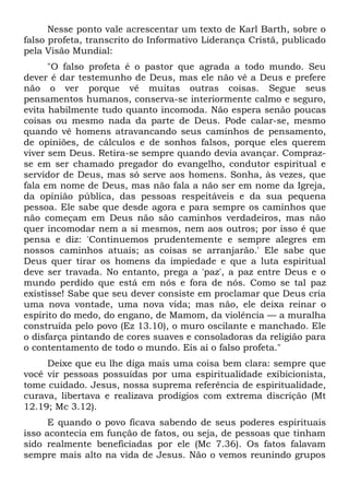 Nesse ponto vale acrescentar um texto de Karl Barth, sobre o
falso profeta, transcrito do Informativo Liderança Cristã, publicado
pela Visão Mundial:
      "O falso profeta é o pastor que agrada a todo mundo. Seu
dever é dar testemunho de Deus, mas ele não vê a Deus e prefere
não o ver porque vê muitas outras coisas. Segue seus
pensamentos humanos, conserva-se interiormente calmo e seguro,
evita habilmente tudo quanto incomoda. Não espera senão poucas
coisas ou mesmo nada da parte de Deus. Pode calar-se, mesmo
quando vê homens atravancando seus caminhos de pensamento,
de opiniões, de cálculos e de sonhos falsos, porque eles querem
viver sem Deus. Retira-se sempre quando devia avançar. Compraz-
se em ser chamado pregador do evangelho, condutor espiritual e
servidor de Deus, mas só serve aos homens. Sonha, às vezes, que
fala em nome de Deus, mas não fala a não ser em nome da Igreja,
da opinião pública, das pessoas respeitáveis e da sua pequena
pessoa. Ele sabe que desde agora e para sempre os caminhos que
não começam em Deus não são caminhos verdadeiros, mas não
quer incomodar nem a si mesmos, nem aos outros; por isso é que
pensa e diz: 'Continuemos prudentemente e sempre alegres em
nossos caminhos atuais; as coisas se arranjarão.' Ele sabe que
Deus quer tirar os homens da impiedade e que a luta espiritual
deve ser travada. No entanto, prega a 'paz', a paz entre Deus e o
mundo perdido que está em nós e fora de nós. Como se tal paz
existisse! Sabe que seu dever consiste em proclamar que Deus cria
uma nova vontade, uma nova vida; mas não, ele deixa reinar o
espírito do medo, do engano, de Mamom, da violência — a muralha
construída pelo povo (Ez 13.10), o muro oscilante e manchado. Ele
o disfarça pintando de cores suaves e consoladoras da religião para
o contentamento de todo o mundo. Eis aí o falso profeta."
     Deixe que eu lhe diga mais uma coisa bem clara: sempre que
você vir pessoas possuídas por uma espiritualidade exibicionista,
tome cuidado. Jesus, nossa suprema referência de espiritualidade,
curava, libertava e realizava prodígios com extrema discrição (Mt
12.19; Mc 3.12).
      E quando o povo ficava sabendo de seus poderes espirituais
isso acontecia em função de fatos, ou seja, de pessoas que tinham
sido realmente beneficiadas por ele (Mc 7.36). Os fatos falavam
sempre mais alto na vida de Jesus. Não o vemos reunindo grupos
 