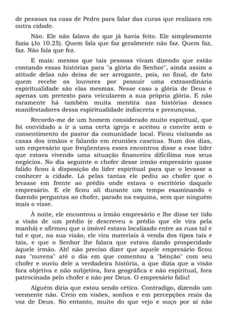 de pessoas na casa de Pedro para falar das curas que realizara em
outra cidade.
      Não. Ele não falava do que já havia feito. Ele simplesmente
fazia (Jo 10.25). Quem fala que faz geralmente não faz. Quem faz,
faz. Não fala que fez.
      E mais: mesmo que tais pessoas vivam dizendo que estão
contando essas histórias para "a glória do Senhor", ainda assim a
atitude delas não deixa de ser arrogante, pois, no final, de fato
quem recebe os louvores por possuir uma extraordinária
espiritualidade são elas mesmas. Nesse caso a glória de Deus é
apenas um pretexto para veicularem a sua própria glória. E não
raramente há também muita mentira nas histórias desses
manifestadores dessa espiritualidade indiscreta e presunçosa.
      Recordo-me de um homem considerado muito espiritual, que
foi convidado a ir a uma certa igreja e aceitou o convite sem o
consentimento do pastor da comunidade local. Ficou visitando as
casas dos irmãos e falando em reuniões caseiras. Num dos dias,
um empresário que freqüentava esses encontros disse a esse líder
que estava vivendo uma situação financeira dificílima nos seus
negócios. No dia seguinte o chofer desse irmão empresário quase
falido ficou à disposição do líder espiritual para que o levasse a
conhecer a cidade. Lá pelas tantas ele pediu ao chofer que o
levasse em frente ao prédio onde estava o escritório daquele
empresário. E ele ficou ali durante um tempo examinando e
fazendo perguntas ao chofer, parado na esquina, sem que ninguém
mais o visse.
      À noite, ele encontrou o irmão empresário e lhe disse ter tido
a visão de um prédio (e descreveu o prédio que ele vira pela
manhã) e afirmou que o imóvel estava localizado entre as ruas tal e
tal e que, na sua visão, ele vira materiais à venda dos tipos tais e
tais, e que o Senhor lhe falara que estava dando prosperidade
àquele irmão. Ah! não preciso dizer que aquele empresário ficou
nas "nuvens" até o dia em que comentou a "bênção" com seu
chofer e ouviu dele a verdadeira história, a que dizia que a visão
fora objetiva e não subjetiva, fora geográfica e não espiritual, fora
patrocinada pelo chofer e não por Deus. O empresário faliu!
     Alguém diria que estou sendo cético. Contradigo, dizendo um
veemente não. Creio em visões, sonhos e em percepções reais da
voz de Deus. No entanto, muito do que vejo e ouço por aí não
 