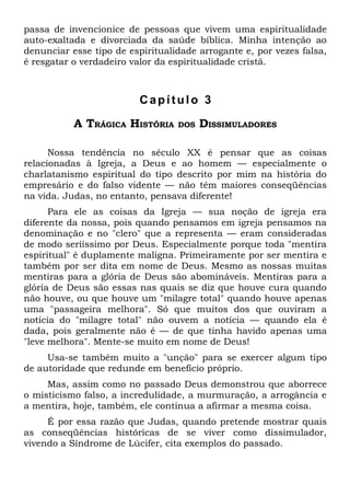passa de invencionice de pessoas que vivem uma espiritualidade
auto-exaltada e divorciada da saúde bíblica. Minha intenção ao
denunciar esse tipo de espiritualidade arrogante e, por vezes falsa,
é resgatar o verdadeiro valor da espiritualidade cristã.



                         Capítulo 3

           A TRÁGICA HISTÓRIA     DOS   DISSIMULADORES

      Nossa tendência no século XX é pensar que as coisas
relacionadas à Igreja, a Deus e ao homem — especialmente o
charlatanismo espiritual do tipo descrito por mim na história do
empresário e do falso vidente — não têm maiores conseqüências
na vida. Judas, no entanto, pensava diferente!
      Para ele as coisas da Igreja — sua noção de igreja era
diferente da nossa, pois quando pensamos em igreja pensamos na
denominação e no "clero" que a representa — eram consideradas
de modo seriíssimo por Deus. Especialmente porque toda "mentira
espiritual" é duplamente maligna. Primeiramente por ser mentira e
também por ser dita em nome de Deus. Mesmo as nossas muitas
mentiras para a glória de Deus são abomináveis. Mentiras para a
glória de Deus são essas nas quais se diz que houve cura quando
não houve, ou que houve um "milagre total" quando houve apenas
uma "passageira melhora". Só que muitos dos que ouviram a
notícia do "milagre total" não ouvem a notícia — quando ela é
dada, pois geralmente não é — de que tinha havido apenas uma
"leve melhora". Mente-se muito em nome de Deus!
     Usa-se também muito a "unção" para se exercer algum tipo
de autoridade que redunde em benefício próprio.
     Mas, assim como no passado Deus demonstrou que aborrece
o misticismo falso, a incredulidade, a murmuração, a arrogância e
a mentira, hoje, também, ele continua a afirmar a mesma coisa.
     É por essa razão que Judas, quando pretende mostrar quais
as conseqüências históricas de se viver como dissimulador,
vivendo a Síndrome de Lúcifer, cita exemplos do passado.
 