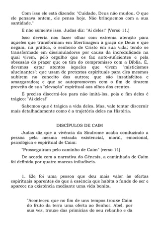 Com isso ele está dizendo: "Cuidado, Deus não mudou. O que
ele pensava ontem, ele pensa hoje. Não brinquemos com a sua
santidade."
     E não somente isso. Judas diz: "Ai deles!" (Verso 11.)
     Isso deveria nos fazer olhar com extrema atenção para
aqueles que transformam em libertinagem a graça de Deus e que
negam, na prática, o senhorio de Cristo em sua vida; tendo se
transformado em dissimuladores por causa da incredulidade na
qual vivem, pelo orgulho que os faz auto-suficientes e pela
obsessão do prazer que os tira do compromisso com a Bíblia. É,
devemos estar atentos àqueles que vivem "misticismos
alucinantes"; que usam de pretextos espirituais para eles mesmos
subirem no conceito dos outros; que são insatisfeitos e
amargurados; e que se autopromovem com o fim de tirarem
proveito de sua "elevação" espiritual aos olhos dos crentes.
      É preciso discerni-los para não imitá-los, pois o fim deles é
trágico: "Ai deles!"
     Sabemos que ê trágica a vida deles. Mas, vale tentar discernir
mais detalhadamente como é a trajetória deles na História.


                      DISCÍPULOS DE CAIM
     Judas diz que a vivência da Síndrome acaba conduzindo a
pessoa pela mesma estrada existencial, moral, emocional,
psicológica e espiritual de Caim:
     "Prosseguiram pelo caminho de Caim" (verso 11).
      De acordo com a narrativa do Gênesis, a caminhada de Caim
foi definida por quatro marcas iniludíveis.


      1. Ele foi uma pessoa que deu mais valor às ofertas
espirituais aparentes do que à essência que habita o fundo do ser e
aparece na existência mediante uma vida bonita.


       "Aconteceu que no fim de uns tempos trouxe Caim
       do fruto da terra uma oferta ao Senhor. Abel, por
       sua vez, trouxe das primícias do seu rebanho e da
 
