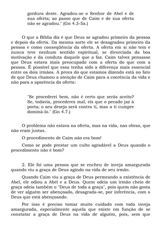 gordura deste. Agradou-se o Senhor de Abel e de
       sua oferta; ao passo que de Caim e de sua oferta
       não se agradou." (Gn 4.3-5a.)


     O que a Bíblia diz é que Deus se agradou primeiro da pessoa
e depois da oferta. Da mesma sorte ele se desagradou primeiro da
pessoa e como conseqüência da oferta. A oferta em si não tem e
nunca teve nenhum sentido espiritual, se divorciada da boa
motivação e da conduta daquele que a faz. Caim talvez pensasse
que Deus estava mais preocupado com a oferta do que com a
pessoa. É possível que essa tenha sido a diferença mais essencial
entre os dois irmãos. A prova do que estamos dizendo está no fato
de que Deus chamou a atenção de Caim para a coerência da vida e
não para a aparência da oferta:


       "Se procederei bem, não é certo que serás aceito?
       Se, todavia, procederes mal, eis que o pecado jaz à
       porta; o seu desejo será contra ti, mas a ti cumpre
       dominá-lo." (Gn 4.7.)


     O problema não estava na oferta, mas na vida, nas obras, que
não eram justas.
     O procedimento de Caim não era bom!
     Como se pode prestar um culto agradável a Deus quando o
procedimento não é bom?


    2. Ele foi uma pessoa que se encheu de inveja amargurada
quando viu a graça de Deus agindo na vida de seu irmão.
     Quando Caim viu a graça de Deus permeando a existência de
Abel, ele odiou a Abel e a Deus. Quem odeia um irmão cheio de
graça odeia também o "Deus de toda a graça", pois quem não gosta
de ver alguém ser abençoado, desagrada-se, por inferência, com o
Deus que está abençoando.
     Por isso é preciso tomar muito cuidado com toda inveja
amargurada, especialmente aquela que existe em função de se
constatar a graça de Deus na vida de alguém, pois, sem que
 