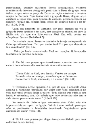 percebamos, quando nutrimos inveja amargurada, estamos
manifestando imenso desagrado para com o Deus da graça. Nem
todos os que vêem a graça de Deus em ação mostram a mesma
reação de Barnabé, "que tendo visto a graça de Deus, alegrou-se, e
exortava a todos que, com firmeza de coração, permanecessem no
Senhor. Porque era homem bom, cheio do Espírito Santo e de fé"
(At 11.23, 24a).
      Caim era diferente de Barnabé. Por isso, quando ele viu a
graça de Deus operando em Abel, seu coração se encheu de ódio. A
Bíblia não diz que era ódio contra Abel. Era ódio contra os
cúmplices: Deus e Abel (Gn 4.5).
     Deus ainda tentou barrar o caminho de inveja amargurada de
Caim questionando-o: "Por que andas irado? e por que descaiu o
teu semblante?" (Gn 4.6.)
       Caim já havia assassinado Abel no coração. O homicídio
histórico era questão de tempo.


     3. Ele foi uma pessoa que transformou a mente num canto
escuro onde o homicídio aconteceria sem testemunhas.


       "Disse Caim a Abel, seu irmão: Vamos ao campo.
       Estando eles no campo, sucedeu que se levantou
       Caim contra Abel, seu irmão, e o matou." (Gn 4.8.)


     O tremendo nesse episódio é o fato de que o apóstolo João
associa o homicídio praticado por Caim com todo sentimento de
ódio que uma pessoa dirige a outra: "Todo aquele que odeia a seu
irmão é assassino; ora, vós sabeis que todo assassino não tem a
vida eterna permanente em si." (1 Jo 3.15.)
    Na mente de João o que aconteceu com Caim não era
impossível de se repetir na Igreja. Daí ele tomar cuidado para que
não se praticasse o homicídio emocional, "seguindo-se pelo
caminho de Caim" (verso 11).


     4. Ele foi uma pessoa que alegou irresponsabilidade para com
o destino de seu irmão:
 