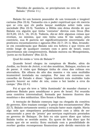 "Movidos de ganância, se precipitaram no erro de
       Balaão." (Verso 11.)


     Balaão foi um homem possuidor de um tremendo e inegável
carisma (Nm 22.6). Tamanho era o poder espiritual que ele exercia
que se cria que ele podia lançar maldição sobre toda uma
sociedade (Nm 22.5). Também a Bíblia não deixa dúvida de que
Balaão era alguém que tinha "contatos" diretos com Deus (Nm
22.9,20; 23.5, 16; 24.2). Todavia, diz-se dele algumas coisas que
revelam, no mínimo, que não tinha uma fé tão sadia; pelo
contrário, sua fé parecia ser significativamente sincretizada: ele
praticava encantamentos e agouros (Nm 22.7; 24.1). Mas, levando-
se em consideração que Balaão não era hebreu e que vivera até
então longe de qualquer contato com o povo de Israel, esses
sincretismos são compreensíveis. Balaão morava na Mesopotâmia,
"junto ao rio Eufrates" (Nm 22.5).
     Qual foi então o "erro de Balaão"?
     Quando Israel chegou às campinas de Moabe, além do
Jordão, na frente de Jericó, o rei dos moabitas, Balaque, encheu-se
de pavor. A visão que Balaque tinha de cima das colinas era
aterradora. Ele olhava do alto dos montes e via uma multidão
inumerável instalada na campina. Por isso ele convocou um
conselho de Estado e disse: "Agora lamberá esta multidão tudo
quanto houver ao redor de nós, como o boi lambe a erva do
campo." (Nm 22.4.)
     Foi aí que ele teve a "idéia iluminada" de mandar chamar o
poderoso Balaão para amaldiçoar o povo de Israel. Foi reunida
uma comitiva interestadual, formada por homens ilustres dos
moabitas e dos midianitas. Eles foram a Balaão.
     A tentação de Balaão começou logo na chegada da comitiva
do governo. Eles traziam consigo "o preço dos encantamentos" (Nm
22.7). Balaão certamente sentiu o coração bater mais rápido. Havia
algo nele que simpatizava profundamente com a idéia de ser
remunerado a peso de "jetons" por serviços espirituais prestados
ao governo de Balaque. De fato eu não quero dizer que talvez
Balaão tenha se sentido assim. Eu quero de fato dizer que foi
assim que ele se sentiu: ficou excitado com a possibilidade de
receber gordas recompensas financeiras pelo devido exercício de
 