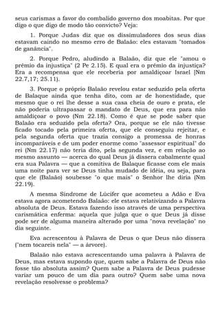 seus carismas a favor do combalido governo dos moabitas. Por que
digo o que digo de modo tão convicto? Veja:
     1. Porque Judas diz que os dissimuladores dos seus dias
estavam caindo no mesmo erro de Balaão: eles estavam "tomados
de ganância".
     2. Porque Pedro, aludindo a Balaão, diz que ele "amou o
prêmio da injustiça" (2 Pe 2.15). E qual era o prêmio da injustiça?
Era a recompensa que ele receberia por amaldiçoar Israel [Nm
22.7,17; 25.11).
      3. Porque o próprio Balaão revelou estar seduzido pela oferta
de Balaque ainda que tenha dito, com ar de honestidade, que
mesmo que o rei lhe desse a sua casa cheia de ouro e prata, ele
não poderia ultrapassar o mandato de Deus, que era para não
amaldiçoar o povo (Nm 22.18). Como é que se pode saber que
Balaão era seduzido pela oferta? Ora, porque se ele não tivesse
ficado tocado pela primeira oferta, que ele conseguiu rejeitar, e
pela segunda oferta que trazia consigo a promessa de honras
incomparáveis e de um poder enorme como "assessor espiritual" do
rei (Nm 22.17) não teria dito, pela segunda vez, e em relação ao
mesmo assunto — acerca do qual Deus já dissera cabalmente qual
era sua Palavra — que a comitiva de Balaque ficasse com ele mais
uma noite para ver se Deus tinha mudado de idéia, ou seja, para
que ele (Balaão) soubesse "o que mais" o Senhor lhe diria (Nm
22.19).
     A mesma Síndrome de Lúcifer que acometeu a Adão e Eva
estava agora acometendo Balaão: ele estava relativizando a Palavra
absoluta de Deus. Estava fazendo isso através de uma perspectiva
carismática enferma: aquela que julga que o que Deus já disse
pode ser de alguma maneira alterado por uma "nova revelação" no
dia seguinte.
     Eva acrescentou à Palavra de Deus o que Deus não dissera
("nem tocareis nela" — a árvore).
     Balaão não estava acrescentando uma palavra à Palavra de
Deus, mas estava supondo que, quem sabe a Palavra de Deus não
fosse tão absoluta assim? Quem sabe a Palavra de Deus pudesse
variar um pouco de um dia para outro? Quem sabe uma nova
revelação resolvesse o problema?
 