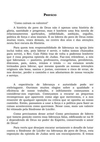 PREFÁCIO

     "Como caíram os valentes!"
      A história do povo de Deus não é apenas uma história de
glória, santidade e progresso, mas é lambem uma feia novela de
relacionamentos quebrados, infidelidade, ambição, orgulho,
política de força e atos imorais. E os líderes do povo de Deus estão
muitas vezes, vezes demais, no centro dos atos e das atenções
nesta face escura da História.
      Para quem tem responsabilidade de liderança na igreja (isto
inclui todos nós, pois liderar é servir, e todos somos chamados
para servir), o Rev. Caio Fábio traz de volta o poderoso lembrete
que é essa pequena epístola de Judas. Faz-nos relembrar, a nós
que lideramos — pastores, professores, evangelistas, presbíteros,
diáconos, pais, mães, irmãos e irmãs — ou estamos sendo
treinados para liderar, que mesmo quando as nossas intenções
originais são boas, santas e justas, corremos o risco de errar, de
nos desviar, perder o caminho e nos afastarmos de nossa vocação
e serviço.


       A experiência de liderança e autoridade podo ser
embriagante. Ouvimos muitos elogios sobre a qualidade e
eficiência de nosso trabalho, e infelizmente começamos a
considerar-nos especiais. Começamos a encarar as pequenas
recompensas que aparecem como algo que merecemos, e a nos
ressentir de qualquer oposição ou crítica que se oponha ao nosso
caminho. Então, passamos a usar a força e a política para fazer as
coisas acontecerem como queremos. Nesse caso, mais um valente
foi vitimado pela Síndrome de Lúcifer.
     Como precisamos desse aviso! Como precisamos de líderes
que tomem posição contra essa liderança falsa, edificando-se na fé
e dependendo de Deus no poder do Espírito, conservando o amor
de Deus!
     Para vocês que desejam encarar seriamente o desafio de lutar
contra a Síndrome de Lúcifer na liderança do povo de Deus, esta
exposição da epístola de Judas será um encorajamento. E temos
 
