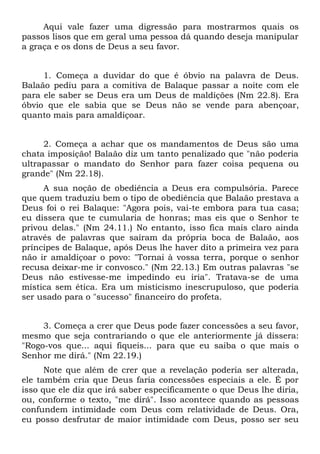 Aqui vale fazer uma digressão para mostrarmos quais os
passos lisos que em geral uma pessoa dá quando deseja manipular
a graça e os dons de Deus a seu favor.


     1. Começa a duvidar do que é óbvio na palavra de Deus.
Balaão pediu para a comitiva de Balaque passar a noite com ele
para ele saber se Deus era um Deus de maldições (Nm 22.8). Era
óbvio que ele sabia que se Deus não se vende para abençoar,
quanto mais para amaldiçoar.


     2. Começa a achar que os mandamentos de Deus são uma
chata imposição! Balaão diz um tanto penalizado que "não poderia
ultrapassar o mandato do Senhor para fazer coisa pequena ou
grande" (Nm 22.18).
     A sua noção de obediência a Deus era compulsória. Parece
que quem traduziu bem o tipo de obediência que Balaão prestava a
Deus foi o rei Balaque: "Agora pois, vai-te embora para tua casa;
eu dissera que te cumularia de honras; mas eis que o Senhor te
privou delas." (Nm 24.11.) No entanto, isso fica mais claro ainda
através de palavras que saíram da própria boca de Balaão, aos
príncipes de Balaque, após Deus lhe haver dito a primeira vez para
não ir amaldiçoar o povo: "Tornai à vossa terra, porque o senhor
recusa deixar-me ir convosco." (Nm 22.13.) Em outras palavras "se
Deus não estivesse-me impedindo eu iria". Tratava-se de uma
mística sem ética. Era um misticismo inescrupuloso, que poderia
ser usado para o "sucesso" financeiro do profeta.


     3. Começa a crer que Deus pode fazer concessões a seu favor,
mesmo que seja contrariando o que ele anteriormente já dissera:
"Rogo-vos que... aqui fiqueis... para que eu saiba o que mais o
Senhor me dirá." (Nm 22.19.)
      Note que além de crer que a revelação poderia ser alterada,
ele também cria que Deus faria concessões especiais a ele. É por
isso que ele diz que irá saber especificamente o que Deus lhe diria,
ou, conforme o texto, "me dirá". Isso acontece quando as pessoas
confundem intimidade com Deus com relatividade de Deus. Ora,
eu posso desfrutar de maior intimidade com Deus, posso ser seu
 