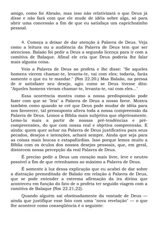 amigo, como foi Abraão, mas isso não relativizará o que Deus já
disse e não fará com que ele mude de idéia sobre algo, só para
abrir uma concessão a fim de que eu satisfaça um caprichozinho
pessoal.


     4. Começa a deixar de dar atenção à Palavra de Deus. Veja
como a leitura ou a audiência da Palavra de Deus tem que ser
atenciosa. Balaão foi pedir a Deus a segunda licença para ir com a
comitiva de Balaque. Afinal ele cria que Deus poderia lhe falar
mais alguma coisa.
     Veio a Palavra de Deus ao profeta e lhe disse: "Se aqueles
homens vierem chamar-te, levanta-te, vai com eles; todavia, farás
somente o que eu te mandar." (Nm 22.20.) Mas Balaão, na pressa
de ir satisfazer seu desejo, agiu como se Deus tivesse dito:
"Aqueles homens vieram chamar-te, levanta-te, vai com eles..."
      Essa ocorrência mostra como a nossa predisposição pode
fazer com que se "leia" a Palavra de Deus a nosso favor. Mostra
também como quando se crê que Deus pode mudar de idéia para
nos favorecer, tal pressuposto altera toda a nossa compreensão da
Palavra de Deus. Lemos a Bíblia mais subjetiva que objetivamente.
Lemo-la mais a partir de nossas pré-tendências e pré-
compreensões, do que com nossa real e objetiva compreensão. E
ainda: quem quer achar na Palavra de Deus justificativa para seus
pecados, desejos e intenções, achará sempre. Ainda que seja para
as coisas mais loucas e estapafúrdias. Isso porque lemos muito a
Bíblia com os óculos dos nossos desejos pessoais, que, em geral,
distorcem nossa percepção da real Palavra de Deus.
     É preciso pedir a Deus um coração mais livre, leve e neutro
possível a fim de que retenhamos ao máximo a Palavra de Deus.
     É somente à luz dessa explicação que eu acabei de dar sobre
a distração premeditada de Balaão em relação à Palavra de Deus,
que se pode entender a extrema afirmação da ira divina que
aconteceu em função do fato de o profeta ter seguido viagem com a
comitiva de Balaque (Nm 22.21,22).
     Quando alguém sai obstinadamente da vontade de Deus —
ainda que justifique esse fato com uma "nova revelação" — o que
lhe acontece como conseqüência é o seguinte:
 