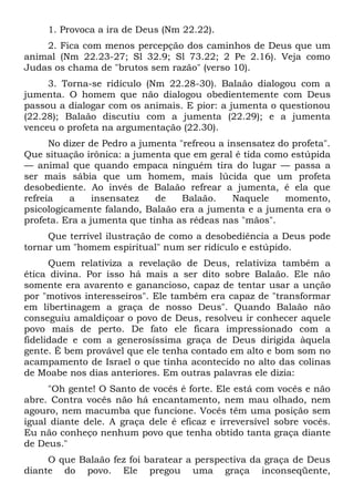 1. Provoca a ira de Deus (Nm 22.22).
    2. Fica com menos percepção dos caminhos de Deus que um
animal (Nm 22.23-27; Sl 32.9; Sl 73.22; 2 Pe 2.16). Veja como
Judas os chama de "brutos sem razão" (verso 10).
     3. Torna-se ridículo (Nm 22.28-30). Balaão dialogou com a
jumenta. O homem que não dialogou obedientemente com Deus
passou a dialogar com os animais. E pior: a jumenta o questionou
(22.28); Balaão discutiu com a jumenta (22.29); e a jumenta
venceu o profeta na argumentação (22.30).
      No dizer de Pedro a jumenta "refreou a insensatez do profeta".
Que situação irônica: a jumenta que em geral é tida como estúpida
— animal que quando empaca ninguém tira do lugar — passa a
ser mais sábia que um homem, mais lúcida que um profeta
desobediente. Ao invés de Balaão refrear a jumenta, é ela que
refreia   a     insensatez   de    Balaão.    Naquele    momento,
psicologicamente falando, Balaão era a jumenta e a jumenta era o
profeta. Era a jumenta que tinha as rédeas nas "mãos".
     Que terrível ilustração de como a desobediência a Deus pode
tornar um "homem espiritual" num ser ridículo e estúpido.
      Quem relativiza a revelação de Deus, relativiza também a
ética divina. Por isso há mais a ser dito sobre Balaão. Ele não
somente era avarento e ganancioso, capaz de tentar usar a unção
por "motivos interesseiros". Ele também era capaz de "transformar
em libertinagem a graça de nosso Deus". Quando Balaão não
conseguiu amaldiçoar o povo de Deus, resolveu ir conhecer aquele
povo mais de perto. De fato ele ficara impressionado com a
fidelidade e com a generosíssima graça de Deus dirigida àquela
gente. É bem provável que ele tenha contado em alto e bom som no
acampamento de Israel o que tinha acontecido no alto das colinas
de Moabe nos dias anteriores. Em outras palavras ele dizia:
     "Oh gente! O Santo de vocês é forte. Ele está com vocês e não
abre. Contra vocês não há encantamento, nem mau olhado, nem
agouro, nem macumba que funcione. Vocês têm uma posição sem
igual diante dele. A graça dele é eficaz e irreversível sobre vocês.
Eu não conheço nenhum povo que tenha obtido tanta graça diante
de Deus."
     O que Balaão fez foi baratear a perspectiva da graça de Deus
diante do povo. Ele pregou uma graça inconseqüente,
 