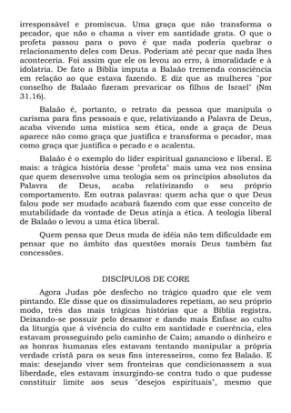 irresponsável e promíscua. Uma graça que não transforma o
pecador, que não o chama a viver em santidade grata. O que o
profeta passou para o povo é que nada poderia quebrar o
relacionamento deles com Deus. Poderiam até pecar que nada lhes
aconteceria. Foi assim que ele os levou ao erro, à imoralidade e à
idolatria. De fato a Bíblia imputa a Balaão tremenda consciência
em relação ao que estava fazendo. E diz que as mulheres "por
conselho de Balaão fizeram prevaricar os filhos de Israel" (Nm
31.16).
     Balaão é, portanto, o retrato da pessoa que manipula o
carisma para fins pessoais e que, relativizando a Palavra de Deus,
acaba vivendo uma mística sem ética, onde a graça de Deus
aparece não como graça que justifica e transforma o pecador, mas
como graça que justifica o pecado e o acalenta.
     Balaão é o exemplo do líder espiritual ganancioso e liberal. E
mais: a trágica história desse "profeta" mais uma vez nos ensina
que quem desenvolve uma teologia sem os princípios absolutos da
Palavra de Deus, acaba relativizando o seu próprio
comportamento. Em outras palavras: quem acha que o que Deus
falou pode ser mudado acabará fazendo com que esse conceito de
mutabilidade da vontade de Deus atinja a ética. A teologia liberal
de Balaão o levou a uma ética liberal.
     Quem pensa que Deus muda de idéia não tem dificuldade em
pensar que no âmbito das questões morais Deus também faz
concessões.


                     DISCÍPULOS DE CORE
      Agora Judas põe desfecho no trágico quadro que ele vem
pintando. Ele disse que os dissimuladores repetiam, ao seu próprio
modo, três das mais trágicas histórias que a Bíblia registra.
Deixando-se possuir pelo desamor e dando mais Ênfase ao culto
da liturgia que á vivência do culto em santidade e coerência, eles
estavam prosseguindo pelo caminho de Caim; amando o dinheiro e
as honras humanas eles estavam tentando manipular a própria
verdade cristã para os seus fins interesseiros, como fez Balaão. E
mais: desejando viver sem fronteiras que condicionassem a sua
liberdade, eles estavam insurgindo-se contra tudo o que pudesse
constituir limite aos seus "desejos espirituais", mesmo que
 