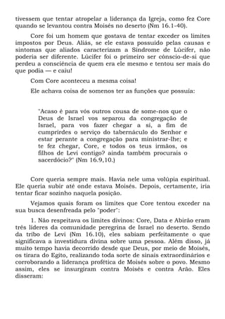 tivessem que tentar atropelar a liderança da Igreja, como fez Core
quando se levantou contra Moisés no deserto (Nm 16.1-40).
     Core foi um homem que gostava de tentar exceder os limites
impostos por Deus. Aliás, se ele estava possuído pelas causas e
sintomas que aliados caracterizam a Síndrome de Lúcifer, não
poderia ser diferente. Lúcifer foi o primeiro ser cônscio-de-si que
perdeu a consciência de quem era ele mesmo e tentou ser mais do
que podia — e caiu!
     Com Core aconteceu a mesma coisa!
     Ele achava coisa de somenos ter as funções que possuía:


        "Acaso é para vós outros cousa de some-nos que o
        Deus de Israel vos separou da congregação de
        Israel, para vos fazer chegar a si, a fim de
        cumprirdes o serviço do tabernáculo do Senhor e
        estar perante a congregação para ministrar-lhe; e
        te fez chegar, Core, e todos os teus irmãos, os
        filhos de Levi contigo? ainda também procurais o
        sacerdócio?" (Nm 16.9,10.)


     Core queria sempre mais. Havia nele uma volúpia espiritual.
Ele queria subir até onde estava Moisés. Depois, certamente, iria
tentar ficar sozinho naquela posição.
     Vejamos quais foram os limites que Core tentou exceder na
sua busca desenfreada pelo "poder":
      1. Não respeitava os limites divinos: Core, Data e Abirão eram
três líderes da comunidade peregrina de Israel no deserto. Sendo
da tribo de Levi (Nm 16.10), eles sabiam perfeitamente o que
significava a investidura divina sobre uma pessoa. Além disso, já
muito tempo havia decorrido desde que Deus, por meio de Moisés,
os tirara do Egito, realizando toda sorte de sinais extraordinários e
corroborando a liderança profética de Moisés sobre o povo. Mesmo
assim, eles se insurgiram contra Moisés e contra Arão. Eles
disseram:
 