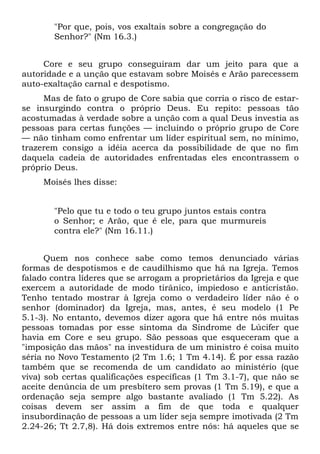 "Por que, pois, vos exaltais sobre a congregação do
       Senhor?" (Nm 16.3.)


     Core e seu grupo conseguiram dar um jeito para que a
autoridade e a unção que estavam sobre Moisés e Arão parecessem
auto-exaltação carnal e despotismo.
     Mas de fato o grupo de Core sabia que corria o risco de estar-
se insurgindo contra o próprio Deus. Eu repito: pessoas tão
acostumadas à verdade sobre a unção com a qual Deus investia as
pessoas para certas funções — incluindo o próprio grupo de Core
— não tinham como enfrentar um líder espiritual sem, no mínimo,
trazerem consigo a idéia acerca da possibilidade de que no fim
daquela cadeia de autoridades enfrentadas eles encontrassem o
próprio Deus.
     Moisés lhes disse:


       "Pelo que tu e todo o teu grupo juntos estais contra
       o Senhor; e Arão, que é ele, para que murmureis
       contra ele?" (Nm 16.11.)


      Quem nos conhece sabe como temos denunciado várias
formas de despotismos e de caudilhismo que há na Igreja. Temos
falado contra líderes que se arrogam a proprietários da Igreja e que
exercem a autoridade de modo tirânico, impiedoso e anticristão.
Tenho tentado mostrar à Igreja como o verdadeiro líder não é o
senhor (dominador) da Igreja, mas, antes, é seu modelo (1 Pe
5.1-3). No entanto, devemos dizer agora que há entre nós muitas
pessoas tomadas por esse sintoma da Síndrome de Lúcifer que
havia em Core e seu grupo. São pessoas que esqueceram que a
"imposição das mãos" na investidura de um ministro é coisa muito
séria no Novo Testamento (2 Tm 1.6; 1 Tm 4.14). É por essa razão
também que se recomenda de um candidato ao ministério (que
viva) sob certas qualificações específicas (1 Tm 3.1-7), que não se
aceite denúncia de um presbítero sem provas (1 Tm 5.19), e que a
ordenação seja sempre algo bastante avaliado (1 Tm 5.22). As
coisas devem ser assim a fim de que toda e qualquer
insubordinação de pessoas a um líder seja sempre imotivada (2 Tm
2.24-26; Tt 2.7,8). Há dois extremos entre nós: há aqueles que se
 