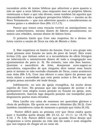 escondem atrás de textos bíblicos que advertem o povo quanto a
não se opor a seus líderes, mas enquanto isso os próprios líderes
continuam a fazer o que não devem; como também há aqueles que
desconsideram toda e qualquer perspectiva bíblica — mesmo as do
Novo Testamento — que nos advertem quanto a considerarmos os
nossos guias e a obedecer-lhes (Hb 13.7,17).
    Parece que temos uma vocação terrível ao maniqueísmo: ou
somos subservientes, mesmo diante de líderes pecaminosos; ou
somos uns rebeldes, mesmo diante de líderes bons.
     O primeiro limite que Core não respeitou foi o divino: ele
lutou contra a unção de Deus na vida de Moisés e Arão.


      2. Não respeitava os limites da função. Core e seu grupo não
eram pessoas sem função no meio do povo de Israel. Eles eram
levitas (10), que tinham sobre si a incumbência do ofício litúrgico
no tabernáculo e ministravam diante de toda a congregação nos
ajuntamentos do povo (v. 9). No entanto, isso não lhes bastou.
Queriam o sacerdócio de Arão, desejavam auto-sagrar-se
sacerdotes, esquecidos de que ninguém deve tomar essa honra
para si mesmo se não ouvindo chamado de Deus, como aconteceu
com Arão (Hb 5.4). Core nos oferece o caso típico da pessoa que
tenta minar a autoridade que está posta acima a fim de que ela
própria possa ascender até onde deseja.
      Infelizmente, no seio da igreja evangélica, há muito desse
espírito de Core. Há pessoas que são incapazes de aceitar e de
permanecer com alegria numa posição ou função na igreja, sem,
imediatamente, fazerem logo daquela posição um trampolim para
disputarem postos mais elevados.
     Para Lúcifer era coisa de somenos ser querubim glorioso e
cheio de perfeição. Ele queria ser como o Altíssimo (Ez 28.2). Core
também considerava coisa de somenos a posição que tinha (9,10).
      Parece difícil para as pessoas crer que Deus exalta quem
quer e humilha quem deseja (Mt 23.12; Lc 14.11; Lc 18.19; Tg
4.10; 1 Pe 5.6). Parece difícil crer que quando Deus deseja que
cheguemos a certa posição na vida não há nada e nem ninguém
que nos impeça de chegar ali ou estar ali.
 