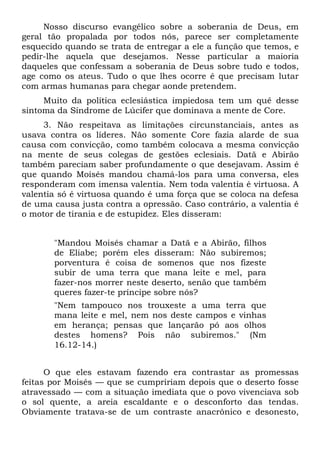 Nosso discurso evangélico sobre a soberania de Deus, em
geral tão propalada por todos nós, parece ser completamente
esquecido quando se trata de entregar a ele a função que temos, e
pedir-lhe aquela que desejamos. Nesse particular a maioria
daqueles que confessam a soberania de Deus sobre tudo e todos,
age como os ateus. Tudo o que lhes ocorre é que precisam lutar
com armas humanas para chegar aonde pretendem.
     Muito da política eclesiástica impiedosa tem um quê desse
sintoma da Síndrome de Lúcifer que dominava a mente de Core.
     3. Não respeitava as limitações circunstanciais, antes as
usava contra os líderes. Não somente Core fazia alarde de sua
causa com convicção, como também colocava a mesma convicção
na mente de seus colegas de gestões eclesiais. Datã e Abirão
também pareciam saber profundamente o que desejavam. Assim é
que quando Moisés mandou chamá-los para uma conversa, eles
responderam com imensa valentia. Nem toda valentia é virtuosa. A
valentia só é virtuosa quando é uma força que se coloca na defesa
de uma causa justa contra a opressão. Caso contrário, a valentia é
o motor de tirania e de estupidez. Eles disseram:


       "Mandou Moisés chamar a Datã e a Abirão, filhos
       de Eliabe; porém eles disseram: Não subiremos;
       porventura é coisa de somenos que nos fizeste
       subir de uma terra que mana leite e mel, para
       fazer-nos morrer neste deserto, senão que também
       queres fazer-te príncipe sobre nós?
       "Nem tampouco nos trouxeste a uma terra que
       mana leite e mel, nem nos deste campos e vinhas
       em herança; pensas que lançarão pó aos olhos
       destes homens? Pois não subiremos." (Nm
       16.12-14.)


      O que eles estavam fazendo era contrastar as promessas
feitas por Moisés — que se cumpririam depois que o deserto fosse
atravessado — com a situação imediata que o povo vivenciava sob
o sol quente, a areia escaldante e o desconforto das tendas.
Obviamente tratava-se de um contraste anacrônico e desonesto,
 