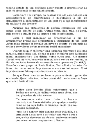 todavia dotado de um profundo poder quanto a impressionar as
mentes propensas ao descontentamento.
     Como Core e seu grupo, há pessoas que são especialistas em
aproveitarem-se de contratempos e dificuldades a fim de
denunciarem a administração de um líder ou a sua incapacidade
de realizar o que promete.
     Algumas das plataformas de política eclesiástica têm um
pouco desse espírito de Core. Outras vezes, não. Mas, no geral,
pelo menos a atitude que as inspira é muito semelhante.
      Como é fácil manipular as circunstâncias a fim de
arregimentar provas que demonstrem a ineficiência de um líder!
Ainda mais quando se conduz um povo no deserto, ou em meio às
crises e convulsões de um momento social angustioso.
      Quando se quer enfrentar uma liderança espiritual o que não
falta é subsídio para isso. Se não se pode encontrar erro ou pecado
moral encontrar-se-á um defeito numa outra área. Até mesmo
Daniel teve as circunstâncias manipuladas contra ele mesmo, a
fim de que fosse favorecida a causa de seus oponentes (Dn 6.4,5}.
Para Core e seu grupo não havia limites. Nem o limite da razão. Os
fatos não importavam. Importavam apenas os interesses. E só
importavam os fatos que aos interesses servissem.
     Só que Deus mesmo se levanta para enfrentar gente tão
obstinada. Quem não tem limites descobrirá tardiamente a força
que tem o basta divino.


       "Então disse Moisés: Nisto conhecereis que o
       Senhor me enviou a realizar todas estas obras, que
       não procedem de mim mesmo.
       "Se morrerem estes como todos os homens
       morrem, e se forem visitados por qualquer castigo
       como se dá com todos os homens, então não sou
       enviado do Senhor.
       "Mas, se o Senhor criar alguma coisa inaudita, e a
       terra abrir a sua boca e os tragar com tudo o que é
       seu, e vivos descerem ao abismo, então conhecereis
       que estes homens desprezaram o Senhor.
 