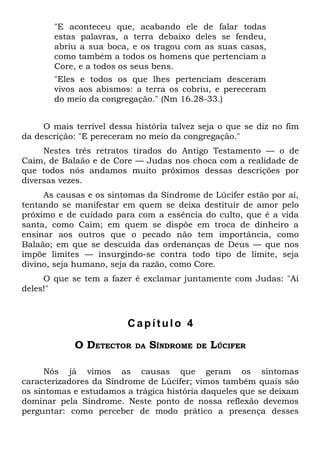 "E aconteceu que, acabando ele de falar todas
       estas palavras, a terra debaixo deles se fendeu,
       abriu a sua boca, e os tragou com as suas casas,
       como também a todos os homens que pertenciam a
       Core, e a todos os seus bens.
       "Eles e todos os que lhes pertenciam desceram
       vivos aos abismos: a terra os cobriu, e pereceram
       do meio da congregação." (Nm 16.28-33.)


     O mais terrível dessa história talvez seja o que se diz no fim
da descrição: "E pereceram no meio da congregação."
     Nestes três retratos tirados do Antigo Testamento — o de
Caim, de Balaão e de Core — Judas nos choca com a realidade de
que todos nós andamos muito próximos dessas descrições por
diversas vezes.
     As causas e os sintomas da Síndrome de Lúcifer estão por aí,
tentando se manifestar em quem se deixa destituir de amor pelo
próximo e de cuidado para com a essência do culto, que é a vida
santa, como Caim; em quem se dispõe em troca de dinheiro a
ensinar aos outros que o pecado não tem importância, como
Balaão; em que se descuida das ordenanças de Deus — que nos
impõe limites — insurgindo-se contra todo tipo de limite, seja
divino, seja humano, seja da razão, como Core.
     O que se tem a fazer é exclamar juntamente com Judas: "Ai
deles!"



                         Capítulo 4

            O DETECTOR     DA   SÍNDROME   DE   LÚCIFER

      Nós já vimos as causas que geram os sintomas
caracterizadores da Síndrome de Lúcifer; vimos também quais são
os sintomas e estudamos a trágica história daqueles que se deixam
dominar pela Síndrome. Neste ponto de nossa reflexão devemos
perguntar: como perceber de modo prático a presença desses
 