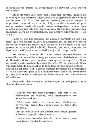 dissimuladores dentro da comunidade do povo de Deus ou em
volta dela?
      Antes de tudo vale dizer que Jesus nos advertiu quanto ao
fato de que não devemos julgar jamais a subjetividade de nenhum
ser humano (Mt 7.1). Isso porque nosso juízo quase sempre é
impreciso e segundo a carne (Mt 7.2), e também tomado de pré-
compreensões produzidas pela nossa indisposição pessoal com
relação ao julgado (Mt 7.3). Paulo mesmo diz que tais julgamentos
humanos, além de incompetentes, são sempre anacrônicos (1 Co
4.3-5).
      Como se isso não bastasse, há ainda a "parábola do joio e do
trigo" que nos adverte quanto às ambigüidades da presente ordem
de coisas, onde nem tudo o que parece é, e nem tudo o que não
parece deixa de ser (Mt 13.36-43). Ficando, portanto, todo juízo do
tipo "apartheid" para a execução dos anjos, no tempo do fim.
     No entanto, apesar de todas essas recomendações, o
evangelho não nos deixa entregues sempre ao relativíssimo critério
de Gamaliel: deixar que o tempo revele quem ou o quê é de Deus
mediante a sobrevivência histórica [At 5.34-39). A Palavra de Deus
vai mais além do que o sábio do Sinédrio, porque aquele critério —
apesar de ter sido "útil" à Igreja naquele momento de perseguição
— não é absoluto, pois caso o admitíssemos como tal, deveríamos
ter que aceitar como verdadeiras, heresias que vêm sobrevivendo
há milênios.
    Com toda objetividade e realismo que lhe são peculiares o
Senhor Jesus decreta:


       "Guardai-vos dos falsos profetas, que vêm a vós
       disfarçados em ovelhas, mas interiormente são
       lobos devoradores.
       "Pelos seus frutos os conhecereis. Colhem-se,
       porventura, uvas dos espinheiros, ou figos dos
       abrolhos?
       "Assim, toda árvore boa produz bons frutos; porém
       a árvore má produz frutos maus.
       "Uma árvore boa não pode dar maus frutos; nem
       uma árvore má dar frutos bons.
 
