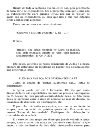 Diante de toda a confusão que há entre nós, pela penetração
de toda sorte de enganadores, fica a pergunta: será que Jesus não
foi suficientemente claro quando tentou nos dar as "pistas" de
quem são os enganadores, ou será que nós é que não estamos
lendo a Bíblia com atenção?
     Paulo nos convoca a sermos criteriosos:


       "Observai o que está evidente." (2 Co 10.7.)


     E mais:


       "Irmãos, não sejais meninos no juízo; na malícia,
       sim, sede crianças; quanto ao juízo, sede homens
       amadurecidos." (1 Co 14.20.)


     Isto posto, voltemos ao nosso comentário de Judas e à nossa
procura de detectação da Síndrome de Lúcifer nos dissimuladores
que penetram a Igreja.


         ELES SÃO AMEAÇA AOS NAVEGANTES DA FÉ
      Judas os chama de "rochas submersas nas... festas de
fraternidade".
     A figura usada por ele é fortíssima. Ele diz que esses
dissimuladores são especialistas em fazer as pessoas naufragarem
na fé. Apesar de toda pseudo-espiritualidade deles, de fato quem
deles se aproxima corre o risco de afundar no mar da dúvida, do
escândalo, da decepção, da libertinagem, etc.
     E pior: eles não estão na esquina, nem no bar na frente do
templo, nem no motel do próximo quarteirão. Eles estão nas
nossas "festas de fraternidade". Participam da celebração de
comunhão, da ceia da fé.
     É o caso de uma moça que disse que jamais voltaria à igreja
porque, após o culto, um rapaz de "aparência santificada", e que
tomou a ceia do Senhor do lado dela, ofereceu-lhe carona para
 