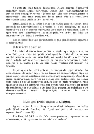 No entanto, não temos desculpas. Quase sempre é possível
perceber esses seres perigosos. Judas diz: "Banqueteando-se
juntos sem qualquer recato." (Verso 12). Eles são extravagantes e
indiscretos. Há uma tradução desse texto que diz "enquanto
descaradamente cuidam de si mesmos".
     Literalmente eu já tenho conhecido várias pessoas assim. Não
passam de aproveitadores à procura de boas refeições, de belos
banquetes e de deliciosas oportunidades para se regalarem. Mas o
que eles são manifesta-se na intemperança deles, na falta de
moderação, de recato e de discrição.
      São mestres das vãs gargalhadas e das brincadeiras picantes
e insinuantes!
     O deus deles é o ventre!
      Não estou dizendo isso porque suponho que seja assim; ao
contrário, já vi esse comportamento-padrão muito de perto, em
minha própria mesa, ao meu lado, na minha frente, em extrema
proximidade, até que os primeiros náufragos começaram a pedir
socorro e eu então pude ver que havia "rochas submersas" no
trajeto.
      E por que não notei antes? Por causa da ingenuidade, da
credulidade, do amor emotivo, do temor de exercer algum tipo de
juízo sobre tantos objetivos que começavam a aparecer. Quando a
maré baixava dava para ver as pontas das pedras, mas eu ficava
com medo de estar exercendo algum tipo de juízo temerário. Mas
quando a vida de terceiros está em perigo uno podemos ter medo
de confrontar as suspeitas e de fazer-lhes perguntas objetivas e de
demonstrar-lhes     nossa      inquietação    diante    de     seus
comportamentos.


              ELES SÃO PASTORES DE SI MESMOS
     Agora o apóstolo nos diz que esses dissimuladores, tomados
pela Síndrome de Lúcifer, não "pastores que a si mesmos se
apascentam" (verso 12).
     Em Ezequiel 34.8 se diz: "Os meus pastores... apascentam a
si mesmos, e não apascentam as minhas ovelhas."
 