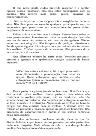O que neste ponto Judas pretende ressaltar é a caráter
egoísta desses "pastores". Eles não estão preocupados com as
ovelhas. Não medem suas ações, gestos, palavras ou
comportamentos.
      Não se importam com as possíveis conseqüências de seus
atos. Não lhes pesa no coração qualquer preocupação com as
impressões que porventura seu comportamento possa deixar
negativamente nas pessoas.
     Falam tudo o que lhes vem à cabeça. Externalizam todos os
seus pensamentos. Transbordam todos os seus desejos. Não são
mestres do amor. Ao contrário, são mestres do egoísmo. Não se
importam com ninguém. São incapazes de qualquer altruísmo a
fim de ajudar alguém. Não são pastores que cuidam dos interesses
das ovelhas. Cuidam apenas de si mesmos. São pastores de si
mesmos e para si mesmos.
     Que diferença enorme há entre esses "corações pastorais"
insanos e egoístas e o apaixonado coração pastoral de Paulo!
Vejamos:


       "Além das coisas exteriores, há o que pesa sobre
       mim diariamente, a preocupação com todas as
       igrejas. Quem enfraquece, que também eu não
       enfraqueça? Quem se escandaliza, que eu não me
       inflame?" (2 Co 11.28,29.)


     Esses pastores egoístas jamais conheceram o Bom Pastor que
deu a vida pelas ovelhas. Esses pastores mercenários não
conhecem as ovelhas pelo nome, não as conduzem, não vão
adiante delas; ao contrário, são daqueles que entregam as ovelhas
ao lobo, à morte e à destruição. Abandonam as ovelhas na hora do
perigo. Não têm cuidado com as ovelhas. A decisão deles em
relação ao pastoreio é baseada apenas na proposta financeira. São
incapazes de espontaneamente darem-se em serviço sacrificial
pelas suas ovelhas.
     Um dos seriíssimos problemas atuais, além de que há
dissimuladores, é que temos muitos pastores que não pastoreiam
nada nem ninguém. Nada sabem da vida e nem das profundas
implicações do pastoreio sério e apaixonado.
 