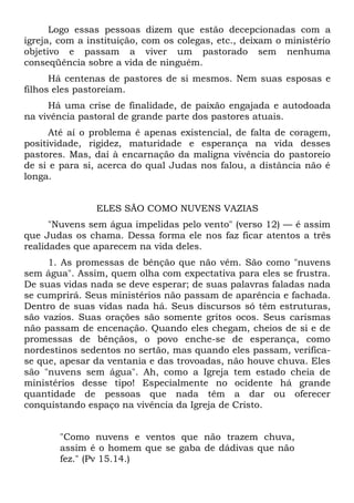 Logo essas pessoas dizem que estão decepcionadas com a
igreja, com a instituição, com os colegas, etc., deixam o ministério
objetivo e passam a viver um pastorado sem nenhuma
conseqüência sobre a vida de ninguém.
      Há centenas de pastores de si mesmos. Nem suas esposas e
filhos eles pastoreiam.
     Há uma crise de finalidade, de paixão engajada e autodoada
na vivência pastoral de grande parte dos pastores atuais.
      Até aí o problema é apenas existencial, de falta de coragem,
positividade, rigidez, maturidade e esperança na vida desses
pastores. Mas, daí à encarnação da maligna vivência do pastoreio
de si e para si, acerca do qual Judas nos falou, a distância não é
longa.


                ELES SÃO COMO NUVENS VAZIAS
      "Nuvens sem água impelidas pelo vento" (verso 12) — é assim
que Judas os chama. Dessa forma ele nos faz ficar atentos a três
realidades que aparecem na vida deles.
     1. As promessas de bênção que não vêm. São como "nuvens
sem água". Assim, quem olha com expectativa para eles se frustra.
De suas vidas nada se deve esperar; de suas palavras faladas nada
se cumprirá. Seus ministérios não passam de aparência e fachada.
Dentro de suas vidas nada há. Seus discursos só têm estruturas,
são vazios. Suas orações são somente gritos ocos. Seus carismas
não passam de encenação. Quando eles chegam, cheios de si e de
promessas de bênçãos, o povo enche-se de esperança, como
nordestinos sedentos no sertão, mas quando eles passam, verifica-
se que, apesar da ventania e das trovoadas, não houve chuva. Eles
são "nuvens sem água". Ah, como a Igreja tem estado cheia de
ministérios desse tipo! Especialmente no ocidente há grande
quantidade de pessoas que nada têm a dar ou oferecer
conquistando espaço na vivência da Igreja de Cristo.


       "Como nuvens e ventos que não trazem chuva,
       assim é o homem que se gaba de dádivas que não
       fez." (Pv 15.14.)
 