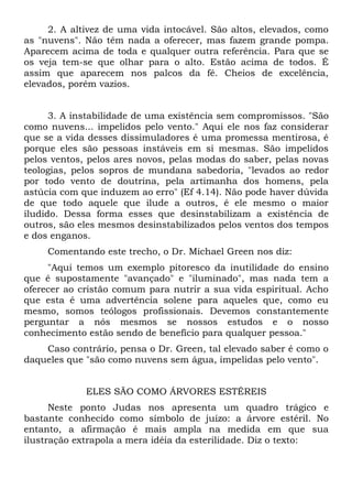 2. A altivez de uma vida intocável. São altos, elevados, como
as "nuvens". Não têm nada a oferecer, mas fazem grande pompa.
Aparecem acima de toda e qualquer outra referência. Para que se
os veja tem-se que olhar para o alto. Estão acima de todos. É
assim que aparecem nos palcos da fé. Cheios de excelência,
elevados, porém vazios.


      3. A instabilidade de uma existência sem compromissos. "São
como nuvens... impelidos pelo vento." Aqui ele nos faz considerar
que se a vida desses dissimuladores é uma promessa mentirosa, é
porque eles são pessoas instáveis em si mesmas. São impelidos
pelos ventos, pelos ares novos, pelas modas do saber, pelas novas
teologias, pelos sopros de mundana sabedoria, "levados ao redor
por todo vento de doutrina, pela artimanha dos homens, pela
astúcia com que induzem ao erro" (Ef 4.14). Não pode haver dúvida
de que todo aquele que ilude a outros, é ele mesmo o maior
iludido. Dessa forma esses que desinstabilizam a existência de
outros, são eles mesmos desinstabilizados pelos ventos dos tempos
e dos enganos.
     Comentando este trecho, o Dr. Michael Green nos diz:
     "Aqui temos um exemplo pitoresco da inutilidade do ensino
que é supostamente "avançado" e "iluminado", mas nada tem a
oferecer ao cristão comum para nutrir a sua vida espiritual. Acho
que esta é uma advertência solene para aqueles que, como eu
mesmo, somos teólogos profissionais. Devemos constantemente
perguntar a nós mesmos se nossos estudos e o nosso
conhecimento estão sendo de benefício para qualquer pessoa."
    Caso contrário, pensa o Dr. Green, tal elevado saber é como o
daqueles que "são como nuvens sem água, impelidas pelo vento".


             ELES SÃO COMO ÁRVORES ESTÉREIS
      Neste ponto Judas nos apresenta um quadro trágico e
bastante conhecido como símbolo de juízo: a árvore estéril. No
entanto, a afirmação é mais ampla na medida em que sua
ilustração extrapola a mera idéia da esterilidade. Diz o texto:
 