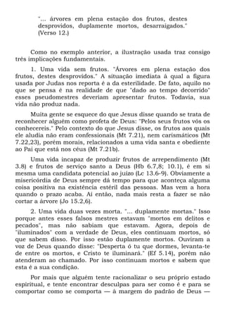 "... árvores em plena estação dos frutos, destes
       desprovidos, duplamente mortos, desarraigados."
       (Verso 12.)


      Como no exemplo anterior, a ilustração usada traz consigo
três implicações fundamentais.
     1. Uma vida sem frutos. "Árvores em plena estação dos
frutos, destes desprovidos." A situação imediata à qual a figura
usada por Judas nos reporta é a da esterilidade. De fato, aquilo no
que se pensa é na realidade de que "dado ao tempo decorrido"
esses pseudomestres deveriam apresentar frutos. Todavia, sua
vida não produz nada.
      Muita gente se esquece do que Jesus disse quando se trata de
reconhecer alguém como profeta de Deus: "Pelos seus frutos vós os
conhecereis." Pelo contexto do que Jesus disse, os frutos aos quais
ele aludia não eram confessionais (Mt 7.21), nem carismáticos (Mt
7.22,23), porém morais, relacionados a uma vida santa e obediente
ao Pai que está nos céus (Mt 7.21b).
     Uma vida incapaz de produzir frutos de arrependimento (Mt
3.8) e frutos de serviço santo a Deus (Hb 6.7,8; 10.1), é em si
mesma uma candidata potencial ao juízo (Lc 13.6-9). Obviamente a
misericórdia de Deus sempre dá tempo para que aconteça alguma
coisa positiva na existência estéril das pessoas. Mas vem a hora
quando o prazo acaba. Aí então, nada mais resta a fazer se não
cortar a árvore (Jo 15.2,6).
     2. Uma vida duas vezes morta. "... duplamente mortas." Isso
porque antes esses falsos mestres estavam "mortos em delitos e
pecados", mas não sabiam que estavam. Agora, depois de
"iluminados" com a verdade de Deus, eles continuam mortos, só
que sabem disso. Por isso estão duplamente mortos. Ouviram a
voz de Deus quando disse: "Desperta ó tu que dormes, levanta-te
de entre os mortos, e Cristo te iluminará." (Ef 5.14), porém não
atenderam ao chamado. Por isso continuam mortos e sabem que
esta é a sua condição.
      Por mais que alguém tente racionalizar o seu próprio estado
espiritual, e tente encontrar desculpas para ser como é e para se
comportar como se comporta — à margem do padrão de Deus —
 