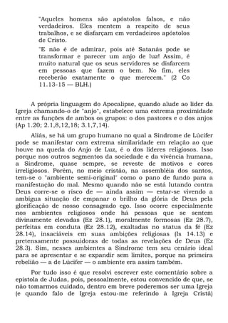 "Aqueles homens são apóstolos falsos, e não
       verdadeiros. Eles mentem a respeito de seus
       trabalhos, e se disfarçam em verdadeiros apóstolos
       de Cristo.
       "E não é de admirar, pois até Satanás pode se
       transformar e parecer um anjo de luz! Assim, é
       muito natural que os seus servidores se disfarcem
       em pessoas que fazem o bem. No fim, eles
       receberão exatamente o que merecem." (2 Co
       11.13-15 — BLH.)


      A própria linguagem do Apocalipse, quando alude ao líder da
Igreja chamando-o de "anjo", estabelece uma extrema proximidade
entre as funções de ambos os grupos: o dos pastores e o dos anjos
(Ap 1.20; 2.1,8,12,18; 3.1,7,14).
       Aliás, se há um grupo humano no qual a Síndrome de Lúcifer
pode se manifestar com extrema similaridade em relação ao que
houve na queda do Anjo de Luz, é o dos líderes religiosos. Isso
porque nos outros segmentos da sociedade e da vivência humana,
a Síndrome, quase sempre, se reveste de motivos e cores
irreligiosos. Porém, no meio cristão, na assembléia dos santos,
tem-se o "ambiente semi-original" como o pano de fundo para a
manifestação do mal. Mesmo quando não se está lutando contra
Deus corre-se o risco de — ainda assim — estar-se vivendo a
ambígua situação de empanar o brilho da glória de Deus pela
glorificação de nosso consagrado ego. Isso ocorre especialmente
nos ambientes religiosos onde há pessoas que se sentem
divinamente elevadas (Ez 28.1), moralmente formosas (Ez 28.7),
perfeitas em conduta (Ez 28.12), exaltadas no status da fé (Ez
28.14), insaciáveis em suas ambições religiosas (Is 14.13) e
pretensamente possuidoras de todas as revelações de Deus (Ez
28.3). Sim, nesses ambientes a Síndrome tem seu cenário ideal
para se apresentar e se expandir sem limites, porque na primeira
rebelião — a de Lúcifer — o ambiente era assim também.
     Por tudo isso é que resolvi escrever este comentário sobre a
epístola de Judas, pois, pessoalmente, estou convencido de que, se
não tomarmos cuidado, dentro em breve poderemos ser uma Igreja
(e quando falo de Igreja estou-me referindo à Igreja Cristã)
 