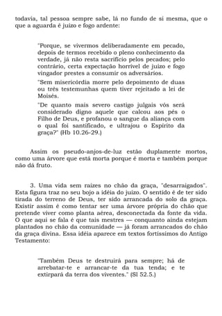 todavia, tal pessoa sempre sabe, lá no fundo de si mesma, que o
que a aguarda é juízo e fogo ardente:


        "Porque, se vivermos deliberadamente em pecado,
        depois de termos recebido o pleno conhecimento da
        verdade, já não resta sacrifício pelos pecados; pelo
        contrário, certa expectação horrível de juízo e fogo
        vingador prestes a consumir os adversários.
        "Sem misericórdia morre pelo depoimento de duas
        ou três testemunhas quem tiver rejeitado a lei de
        Moisés.
        "De quanto mais severo castigo julgais vós será
        considerado digno aquele que calcou aos pés o
        Filho de Deus, e profanou o sangue da aliança com
        o qual foi santificado, e ultrajou o Espírito da
        graça?" (Hb 10.26-29.)


     Assim os pseudo-anjos-de-luz estão duplamente mortos,
como uma árvore que está morta porque é morta e também porque
não dá fruto.


     3. Uma vida sem raízes no chão da graça, "desarraigados".
Esta figura traz no seu bojo a idéia do juízo. O sentido é de ter sido
tirada do terreno de Deus, ter sido arrancada do solo da graça.
Existir assim é como tentar ser uma árvore própria do chão que
pretende viver como planta aérea, desconectada da fonte da vida.
O que aqui se fala é que tais mestres — conquanto ainda estejam
plantados no chão da comunidade — já foram arrancados do chão
da graça divina. Essa idéia aparece em textos fortíssimos do Antigo
Testamento:


        "Também Deus te destruirá para sempre; há de
        arrebatar-te e arrancar-te da tua tenda; e te
        extirpará da terra dos viventes." (Sl 52.5.)
 