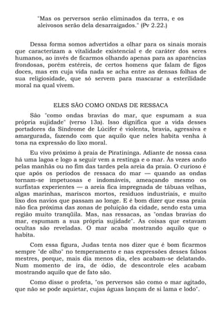 "Mas os perversos serão eliminados da terra, e os
       aleivosos serão dela desarraigados." (Pv 2.22.)


     Dessa forma somos advertidos a olhar para os sinais morais
que caracterizam a vitalidade existencial e de caráter dos seres
humanos, ao invés de ficarmos olhando apenas para as aparências
frondosas, porém estéreis, de certos homens que falam de figos
doces, mas em cuja vida nada se acha entre as densas folhas de
sua religiosidade, que só servem para mascarar a esterilidade
moral na qual vivem.


             ELES SÃO COMO ONDAS DE RESSACA
     São "como ondas bravias do mar, que espumam a sua
própria sujidade" (verso 13a). Isso dignifica que a vida desses
portadores da Síndrome de Lúcifer é violenta, bravia, agressiva e
amargurada, fazendo com que aquilo que neles habita venha à
tona na expressão do lixo moral.
      Eu vivo próximo à praia de Piratininga. Adiante de nossa casa
há uma lagoa e logo a seguir vem a restinga e o mar. Às vezes ando
pelas manhãs ou no fim das tardes pela areia da praia. O curioso é
que após os períodos de ressaca do mar — quando as ondas
tornam-se impetuosas e indomáveis, ameaçando mesmo os
surfistas experientes — a areia fica impregnada de tábuas velhas,
algas marinhas, mariscos mortos, resíduos industriais, e muito
lixo dos navios que passam ao longe. E é bom dizer que essa praia
não fica próxima das zonas de poluição da cidade, sendo esta uma
região muito tranqüila. Mas, nas ressacas, as "ondas bravias do
mar, espumam a sua própria sujidade". As coisas que estavam
ocultas são reveladas. O mar acaba mostrando aquilo que o
habita.
     Com essa figura, Judas tenta nos dizer que é bom ficarmos
sempre "de olho" no temperamento e nas expressões desses falsos
mestres, porque, mais dia menos dia, eles acabam-se delatando.
Num momento de ira, de ódio, de descontrole eles acabam
mostrando aquilo que de fato são.
     Como disse o profeta, "os perversos são como o mar agitado,
que não se pode aquietar, cujas águas lançam de si lama e lodo".
 