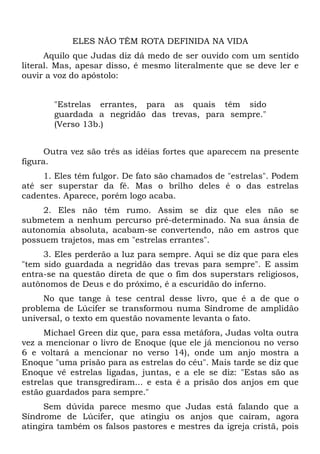 ELES NÃO TÊM ROTA DEFINIDA NA VIDA
      Aquilo que Judas diz dá medo de ser ouvido com um sentido
literal. Mas, apesar disso, é mesmo literalmente que se deve ler e
ouvir a voz do apóstolo:


       "Estrelas errantes, para as quais têm sido
       guardada a negridão das trevas, para sempre."
       (Verso 13b.)


      Outra vez são três as idéias fortes que aparecem na presente
figura.
     1. Eles têm fulgor. De fato são chamados de "estrelas". Podem
até ser superstar da fé. Mas o brilho deles é o das estrelas
cadentes. Aparece, porém logo acaba.
     2. Eles não têm rumo. Assim se diz que eles não se
submetem a nenhum percurso pré-determinado. Na sua ânsia de
autonomia absoluta, acabam-se convertendo, não em astros que
possuem trajetos, mas em "estrelas errantes".
     3. Eles perderão a luz para sempre. Aqui se diz que para eles
"tem sido guardada a negridão das trevas para sempre". E assim
entra-se na questão direta de que o fim dos superstars religiosos,
autônomos de Deus e do próximo, é a escuridão do inferno.
     No que tange à tese central desse livro, que é a de que o
problema de Lúcifer se transformou numa Síndrome de amplidão
universal, o texto em questão novamente levanta o fato.
      Michael Green diz que, para essa metáfora, Judas volta outra
vez a mencionar o livro de Enoque (que ele já mencionou no verso
6 e voltará a mencionar no verso 14), onde um anjo mostra a
Enoque "uma prisão para as estrelas do céu". Mais tarde se diz que
Enoque vê estrelas ligadas, juntas, e a ele se diz: "Estas são as
estrelas que transgrediram... e esta é a prisão dos anjos em que
estão guardados para sempre."
     Sem dúvida parece mesmo que Judas está falando que a
Síndrome de Lúcifer, que atingiu os anjos que caíram, agora
atingira também os falsos pastores e mestres da igreja cristã, pois
 