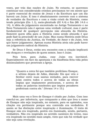vezes, por trás das noções de Juízo. No entanto, se queremos
continuar-nos considerando cristãos precisamos ter em mente que
é parte essencial do ensino de Jesus e da Escritura que um dia
haverá um Juízo. E isso é absolutamente coerente com o sistema
de verdades da Escritura e com a visão cristã da História, como
tendo princípio (Gn 1.1), meio-plenitude (Gl 4.4) e fim (Mt 14.6 e
14). A idéia do julgamento encontrada no Antigo Testamento e no
Novo Testamento não é apenas uma verdade cultural, mas é parte
fundamental de qualquer percepção não absurda da História.
Somente quem olha para a História como sendo absurda é que
pode fazê-la prescindir de um Juízo. Mas numa História onde Deus
seja a referência da Justiça, da Verdade, do Amor e do Juízo, tem
que haver julgamento. Apenas numa História ateia não pode haver
um julgamento radical da História.
    Se Deus é Deus, então seu encontro com a criação implicará
em choques e revelações de quem somos. Isso é Juízo.
     Pois bem, para Judas, esse Juízo era inevitável.
Especialmente em face da apostasia e da blasfêmia-feita-vida pelos
dissimuladores que penetram a Igreja.


       "Quanto a estes foi que também profetizou Enoque,
       o sétimo depois de Adão, dizendo: Eis que veio o
       Senhor entre suas santas miríades, para exercer
       juízo contra todos e acerca de todas as obras
       ímpias que impiamente praticaram, e acerca de
       todas as palavras insolentes que ímpios pecadores
       proferiram contra ele." (Versos 14 e 15.)


      Mais uma vez o livro de Enoque é citado por Judas. Com isso
conclui-se, por inferência, que conquanto a obra que leva o nome
de Enoque não seja inspirada, no entanto, para os apóstolos, sua
citação era pertinente porque seu conteúdo era verdadeiro. E
assim se faz distinção entre inspiração e iluminação. O texto de
Enoque não era inspirado, porém era iluminado, sendo, portanto,
verdadeiro. Não era inspirado no sentido canônico do termo, mas
era inspirado no sentido mais amplo, visto que não há verdade que
não seja uma revelação.
 