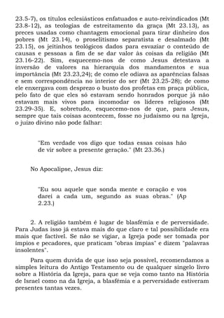 23.5-7), os títulos eclesiásticos enfatuados e auto-reivindicados (Mt
23.8-12), as teologias de estreitamento da graça (Mt 23.13), as
preces usadas como chantagem emocional para tirar dinheiro dos
pobres (Mt 23.14), o proselitismo separatista e desalmado (Mt
23.15), os jeitinhos teológicos dados para esvaziar o conteúdo de
causas e pessoas a fim de se dar valor às coisas da religião (Mt
23.16-22). Sim, esquecemo-nos de como Jesus detestava a
inversão de valores na hierarquia dos mandamentos e sua
importância (Mt 23.23,24); de como ele odiava as aparências falsas
e sem correspondência no interior do ser (Mt 23.25-28); de como
ele enxergava com desprezo o busto dos profetas em praça pública,
pelo fato de que eles só estavam sendo honrados porque já não
estavam mais vivos para incomodar os líderes religiosos (Mt
23.29-35). E, sobretudo, esquecemo-nos de que, para Jesus,
sempre que tais coisas acontecem, fosse no judaísmo ou na Igreja,
o juízo divino não pode falhar:


        "Em verdade vos digo que todas essas coisas hão
        de vir sobre a presente geração." (Mt 23.36.)


     No Apocalipse, Jesus diz:


        "Eu sou aquele que sonda mente e coração e vos
        darei a cada um, segundo as suas obras." (Ap
        2.23.)


     2. A religião também é lugar de blasfêmia e de perversidade.
Para Judas isso já estava mais do que claro e tal possibilidade era
mais que factível. Se não se vigiar, a Igreja pode ser tomada por
ímpios e pecadores, que praticam "obras ímpias" e dizem "palavras
insolentes".
      Para quem duvida de que isso seja possível, recomendamos a
simples leitura do Antigo Testamento ou de qualquer singelo livro
sobre a História da Igreja, para que se veja como tanto na História
de Israel como na da Igreja, a blasfêmia e a perversidade estiveram
presentes tantas vezes.
 