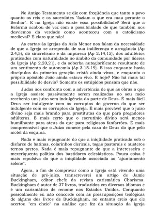 No Antigo Testamento se diz com freqüência que tanto o povo
quanto os reis e os sacerdotes "faziam o que era mau perante o
Senhor". E na Igreja não existe essa possibilidade? Será que a
Reforma acabou de vez com a possibilidade de que também nos
desviemos da verdade como aconteceu com o catolicismo
medieval? É claro que não!
      As cartas às igrejas da Ásia Menor nos falam da necessidade
de que a Igreja se arrependa de sua indiferença e arrogância (Ap
2.4,5), do sincretismo e da impureza (Ap 2.14,15), dos adultérios
praticados com naturalidade no âmbito da comunidade por líderes
da Igreja (Ap 2.20,21), e da soberba autoglorificante resultante de
um sentimento de autonomia (Ap 3.15-19). E isso enquanto havia
discípulos da primeira geração cristã ainda vivos, e enquanto o
próprio apóstolo João ainda estava vivo. E hoje? Não há mais tal
possibilidade de desvio? Somente os estúpidos pensam que não.
     Judas nos confronta com a advertência de que as obras a que
a Igreja assiste passivamente serem realizadas no seu meio
receberão um juízo sem indulgência da parte de Deus. É mais fácil
Deus ser indulgente com os corruptos do governo do que ser
indulgente com os corruptos da Igreja. É mais provável que o juízo
divino seja mais brando para prostitutas do que para pregadores
adúlteros. É mais certo que o escrutínio divino será menos
humilhante para ateus do que para religiosos fanfarrões. É mais
compreensível que o Juízo comece pela casa de Deus do que pelo
motel da esquina.
      Nada é mais repugnante do que a iniqüidade praticada sob o
disfarce de batinas, colarinhos clericais, togas pastorais e austeros
ternos pretos. Nada é mais repugnante do que a interesseira e
mexeriquenta política dos bastidores eclesiásticos. Pouca coisa é
mais repulsiva do que a iniqüidade associada ao "ajuntamento
solene".
     Agora, a fim de comprovar como a Igreja está vivendo uma
situação de pré-juízo, transcreverei um artigo de Jamie
Buckingham, editor chefe da revista carismática Charisma.
Buckingham é autor de 37 livros, traduzidos em diversos idiomas e
é um carismático de renome nos Estados Unidos. Conquanto
pessoalmente eu não concorde com as pressuposições teológicas
de alguns dos livros de Buckingham, no entanto creio que ele
acertou "em cheio" na análise que fez da situação da igreja
 