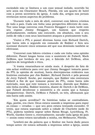 escândalo não se limitava a um caso sexual isolado, ocorrido há
sete anos em Clearwater Beach, Flórida, em um quarto de hotel
com a jovem secretária da igreja. A cada dia, artigos nos jornais
revelavam novos aspectos do problema.
      "Durante todo o mês de abril, conversei com líderes cristãos
de todo o país. Cada um tinha uma perspectiva diferente do caso.
Tive uma longa conversa com Frances Swaggart e mais tarde com
seu esposo Jimmy Swaggart, um homem que respeito
profundamente, embora não concorde, em absoluto, com o seu
estilo de vida e com seus lancinantes ataques a praticamente tudo.
      "Visitei o PTL e passei diversas horas com Richard Dortch,
que havia sido o segundo em comando de Bakker e fora seu
sucessor durante cinco semanas até que sua demissão também se
efetivasse.
      "Conversei com líderes cristãos e cada um tinha uma opinião
diferente. Passei longas horas com o assistente de Falwell, Mark
DeMoss, que herdara de seu pai, o falecido Art DeMoss, altos
padrões de integridade e ética.
      "A trama emaranhara-se ainda mais. A despeito do fato de
não achar evidência para crer que Jimmy Swaggart tomaria posse
do PTL (a opinião de muitos), havia discrepâncias evidentes nas
histórias contadas por Jim Bakker, Richard Dortch e pelo pessoal
de Jerry Falwell. Soube, por exemplo, que Bakker não contratara
Falwell a fim de que tomasse posse do PTL, como havia sido
noticiado, mas que este tomara a iniciativa, dizendo que Bakker
não tinha escolha. Bakker insistira, diante de Dortch e de DeMoss,
que Falwell devolvesse o ministério a ele assim que a fumaça
desaparecesse. Dortch, DeMoss e Falwell, os três, afirmaram que
não havia sido assim.
     "Em quem acreditar? As histórias todas se contradiziam.
Algo, porém, era claro: Deus estava usando a imprensa para expor
as coisas — erradas — que seu povo estava tentando esconder. O
vento, que estava soprando sobre a cidade de Charlotte (sede do
PTL], poderia também soprar sobre Baton Rouge, Lynchburg, Ft.
Worth, Garden Grove e, eventualmente, sacudir cada igreja do país
— assim como estava sacudindo a minha, em Melbourne, Flórida.
    "Lembrei-me da palavra que o Senhor me havia dado pouco
tempo antes: ele estava soltando a imprensa sobre a Igreja, assim
 