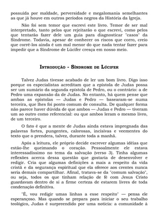 possuída por maldade, perversidade e megalomania semelhantes
as que já houve em outros períodos negros da História da Igreja.
     Não foi sem temor que escrevi este livro. Temor de ser mal
interpretado, tanto pelos que rejeitarão o que escrevi, como pelos
que tentarão fazer dele um guia para diagnosticar "casos" da
Síndrome. Todavia, apesar de conhecer os riscos que corro, creio
que corrê-los ainda é um mal menor do que nada tentar fazer para
impedir que a Síndrome de Lúcifer cresça em nosso meio.



              INTRODUÇÃO - SÍNDROME      DE   LÚCIFER

      Talvez Judas tivesse acabado de ler um bom livro. Digo isso
porque os especialistas acreditam que a epístola de Judas possa
ser um sumário da segunda epístola de Pedro, ou o contrário: a de
Pedro uma expansão da de Judas. No entanto, há quem pense que
ambas as epístolas — Judas e Pedro — basearam-se numa
terceira, que lhes foi ponto comum de consulta. De qualquer forma
não parece haver dúvida de que ambos — Judas e Pedro — tiveram
um ao outro como referencial: ou que ambos leram o mesmo livro,
de um terceiro.
      O fato é que a mente de Judas ainda estava impregnada das
palavras fortes, pungentes, calorosas, incisivas e veementes do
texto que o prendera, talvez, durante toda a manhã.
      Após a leitura, ele próprio decide escrever algumas idéias que
estão-lhe queimando o coração. Pessoalmente ele estava
interessadíssimo no tema da salvação (verso 3). Tinha algumas
reflexões acerca dessa questão que gostaria de desenvolver e
redigir. Cria que algumas definições a mais a respeito da vida
cristã e da segurança espiritual que ela oferece aos crentes nunca
seria demais compartilhar. Afinal, tratava-se da "comum salvação",
ou seja, todos os que tinham relação de fé com Jesus Cristo
guardavam dentro de si a firme certeza de estarem livres de toda
condenação definitiva.
      "É, vou redigir umas linhas a esse respeito" — pensa ele
esperançoso. Mas quando se prepara para iniciar o seu trabalho
teológico, Judas é surpreendido por uma notícia: a comunidade à
 