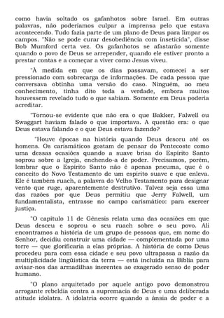 como havia soltado os gafanhotos sobre Israel. Em outras
palavras, não poderíamos culpar a imprensa pelo que estava
acontecendo. Tudo fazia parte de um plano de Deus para limpar os
campos. "Não se pode curar desobediência com inseticida", disse
Bob Mumford certa vez. Os gafanhotos se afastarão somente
quando o povo de Deus se arrepender, quando ele estiver pronto a
prestar contas e a começar a viver como Jesus viveu.
     "À medida em que os dias passavam, comecei a ser
pressionado com sobrecarga de informações. De cada pessoa que
conversava obtinha uma versão do caso. Ninguém, ao meu
conhecimento, tinha dito toda a verdade, embora muitos
houvessem revelado tudo o que sabiam. Somente em Deus poderia
acreditar.
    "Tornou-se evidente que não era o que Bakker, Falwell ou
Swaggart haviam falado o que importava. A questão era: o que
Deus estava falando e o que Deus estava fazendo?
       "Houve épocas na história quando Deus desceu até os
homens. Os carismáticos gostam de pensar do Pentecoste como
uma dessas ocasiões quando a suave brisa do Espírito Santo
soprou sobre a Igreja, enchendo-a de poder. Precisamos, porém,
lembrar que o Espírito Santo não é apenas pneuma, que é o
conceito do Novo Testamento de um espírito suave e que enleva.
Ele é também ruach, a palavra do Velho Testamento para designar
vento que ruge, aparentemente destrutivo. Talvez seja essa uma
das razões por que Deus permitiu que Jerry Falwell, um
fundamentalista, entrasse no campo carismático: para exercer
justiça.
      "O capítulo 11 de Gênesis relata uma das ocasiões em que
Deus desceu e soprou o seu ruach sobre o seu povo. Ali
encontramos a história de um grupo de pessoas que, em nome do
Senhor, decidiu construir uma cidade — complementada por uma
torre — que glorificaria a elas próprias. A história de como Deus
procedeu para com essa cidade e seu povo ultrapassa a razão da
multiplicidade lingüística da terra — está incluída na Bíblia para
avisar-nos das armadilhas inerentes ao exagerado senso de poder
humano.
     "O plano arquitetado por aquele antigo povo demonstrou
arrogante rebeldia contra a supremacia de Deus e uma deliberada
atitude idolatra. A idolatria ocorre quando a ânsia de poder e a
 